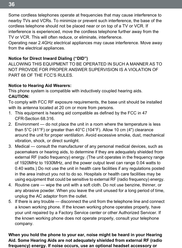  36  Some cordless telephones operate at frequencies that may cause interference to nearby TVs and VCRs. To minimize or prevent such interference, the base of the cordless telephone should not be placed near or on top of a TV or VCR. If interference is experienced, move the cordless telephone further away from the TV or VCR. This will often reduce, or eliminate, interference. Operating near 2.4GHz electrical appliances may cause interference. Move away from the electrical appliances. Notice for Direct Inward Dialing (&ldquo;DID&rdquo;) ALLOWING THIS EQUIPMENT TO BE OPERATED IN SUCH A MANNER AS TO NOT PROVIDE FOR PROPER ANSWER SUPERVISION IS A VIOLATION OF PART 68 OF THE FCCʼS RULES. Notice to Hearing Aid Wearers: This phone system is compatible with inductively coupled hearing aids. CAUTION: To comply with FCC RF exposure requirements, the base unit should be installed with its antenna located at 20 cm or more from persons. 1.  This equipment is hearing aid compatible as defined by the FCC in 47 CFR-Section 68.316. 2.  Environment &mdash; do not place the unit in a room where the temperature is less than 5&deg;C (41&deg;F) or greater than 40&deg;C (104&deg;F). Allow 10 cm (4") clearance around the unit for proper ventilation. Avoid excessive smoke, dust, mechanical vibration, shock, or direct sunlight. 3.  Medical &mdash; consult the manufacturer of any personal medical devices, such as pacemakers or hearing aids, to determine if they are adequately shielded from external RF (radio frequency) energy. (The unit operates in the frequency range of 1920MHz to 1930MHz, and the power output level can range 0.04 watts to 0.40 watts.) Do not use the unit in health care facilities if any regulations posted in the area instruct you not to do so. Hospitals or health care facilities may be using equipment that could be sensitive to external RF (radio frequency) energy. 4.  Routine care &mdash; wipe the unit with a soft cloth. Do not use benzine, thinner, or any abrasive powder. When you leave the unit unused for a long period of time, unplug the AC adaptor from the outlet. 5.  If there is any trouble &mdash; disconnect the unit from the telephone line and connect a known working phone. If the known working phone operates properly, have your unit repaired by a Factory Service center or other Authorized Servicer. If the known working phone does not operate properly, consult your telephone company.  When you hold the phone to your ear, noise might be heard in your Hearing Aid. Some Hearing Aids are not adequately shielded from external RF (radio frequency) energy. If noise occurs, use an optional headset accessory or 