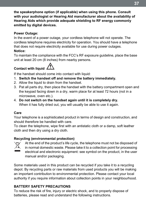  37the speakerphone option (if applicable) when using this phone. Consult with your audiologist or Hearing Aid manufacturer about the availability of Hearing Aids which provide adequate shielding to RF energy commonly emitted by digital devices. Power Outage: In the event of a power outage, your cordless telephone will not operate. The cordless telephone requires electricity for operation. You should have a telephone that does not require electricity available for use during power outages. Notice: To maintain the compliance with the FCC&rsquo;s RF exposure guideline, place the base unit at least 20 cm (8 inches) from nearby persons. Contact with liquid   If the handset should come into contact with liquid: 1.  Switch the handset off and remove the battery immediately. 2.  Allow the liquid to drain from the handset. 3.  Pat all parts dry, then place the handset with the battery compartment open and the keypad facing down in a dry, warm place for at least 72 hours (not in a microwave, oven etc.). 4.  Do not switch on the handset again until it is completely dry. When it has fully dried out, you will usually be able to use it again. Care Your telephone is a sophisticated product in terms of design and construction, and should therefore be handled with care. To clean the telephone, wipe first with an antistatic cloth or a damp, soft leather cloth and then dry using a dry cloth. Recycling (environmental protection)  At the end of the productʼs life cycle, the telephone must not be disposed of in normal domestic waste. Please take it to a collection point for processing electrical and electronic equipment: see symbol on the product, in the user manual and/or packaging.  Some materials used in this product can be recycled if you take it to a recycling depot. By recycling parts or raw materials from used products you will be making an important contribution to environmental protection. Please contact your local authority if you require information about collection points in your neighbourhood. BATTERY SAFETY PRECAUTIONS To reduce the risk of fire, injury or electric shock, and to properly dispose of batteries, please read and understand the following instructions.  