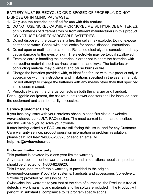  38  BATTERY MUST BE RECYCLED OR DISPOSED OF PROPERLY. DO NOT DISPOSE OF IN MUNICIPAL WASTE. 1.  Only use the batteries specified for use with this product. 2.  DO NOT USE NICKEL CADMIUM OR NICKEL METAL HYDRIDE BATTERIES, or mix batteries of different sizes or from different manufacturers in this product. DO NOT USE NONRECHARGEABLE BATTERIES. 3.  Do not dispose of the batteries in a fire; the cells may explode. Do not expose batteries to water. Check with local codes for special disposal instructions. 4.  Do not open or mutilate the batteries. Released electrolyte is corrosive and may cause damage to the eyes or skin. The electrolyte may be toxic if swallowed. 5.  Exercise care in handling the batteries in order not to short the batteries with conducting materials such as rings, bracelets, and keys. The batteries or conducting material may overheat and cause burns or fire. 6.  Charge the batteries provided with, or identified for use with, this product only in accordance with the instructions and limitations specified in the userʼs manual. Do not attempt to charge the batteries with any means other than that specified in the users manual. 7.  Periodically clean the charge contacts on both the charger and handset. For pluggable equipment, the socket-outlet (power adaptor) shall be installed near the equipment and shall be easily accessible. Service (Customer Care) If you face any issue with your cordless phone, please first visit our website www.swissvoice.net/L7, FAQ section. The most current issues are described and this will help you to solve your trouble. If after having visited our FAQ you are still facing this issue, and for any Customer Care warranty service, product operation information or problem resolution, please call: Toll free: 1-866-8238920 or send an email to helpline@swissvoice.net End-user limited warranty This product is covered by a one year limited warranty. Any repair replacement or warranty service, and all questions about this product should be directed to: 1-866-8238920. This limited, non-transferable warranty is provided to the original buyer/end-consumer (&ldquo;you&rdquo;) for systems, handsets and accessories (collectively, &ldquo;Product&rdquo;) provided by Swissvoice Inc. Swissvoice Inc. warrants to you that at the date of purchase, the Product is free of defects in workmanship and materials and the software included in the Product will perform in substantial compliance to its program specifications. 