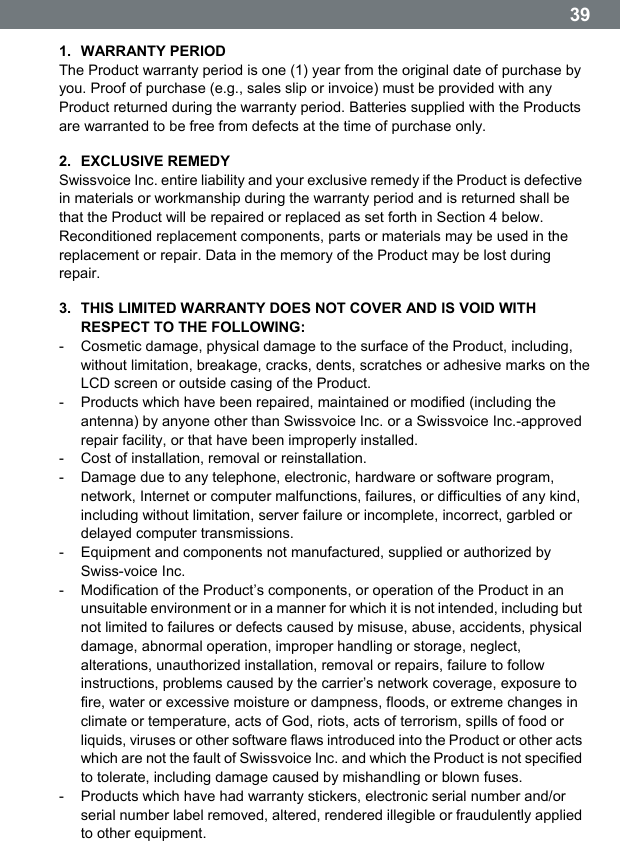  39 1. WARRANTY PERIOD The Product warranty period is one (1) year from the original date of purchase by you. Proof of purchase (e.g., sales slip or invoice) must be provided with any Product returned during the warranty period. Batteries supplied with the Products are warranted to be free from defects at the time of purchase only. 2. EXCLUSIVE REMEDY Swissvoice Inc. entire liability and your exclusive remedy if the Product is defective in materials or workmanship during the warranty period and is returned shall be that the Product will be repaired or replaced as set forth in Section 4 below. Reconditioned replacement components, parts or materials may be used in the replacement or repair. Data in the memory of the Product may be lost during repair. 3.  THIS LIMITED WARRANTY DOES NOT COVER AND IS VOID WITH RESPECT TO THE FOLLOWING: -  Cosmetic damage, physical damage to the surface of the Product, including, without limitation, breakage, cracks, dents, scratches or adhesive marks on the LCD screen or outside casing of the Product. -  Products which have been repaired, maintained or modified (including the antenna) by anyone other than Swissvoice Inc. or a Swissvoice Inc.-approved repair facility, or that have been improperly installed. -  Cost of installation, removal or reinstallation. -  Damage due to any telephone, electronic, hardware or software program, network, Internet or computer malfunctions, failures, or difficulties of any kind, including without limitation, server failure or incomplete, incorrect, garbled or delayed computer transmissions. -  Equipment and components not manufactured, supplied or authorized by Swiss-voice Inc. -  Modification of the Productʼs components, or operation of the Product in an unsuitable environment or in a manner for which it is not intended, including but not limited to failures or defects caused by misuse, abuse, accidents, physical damage, abnormal operation, improper handling or storage, neglect, alterations, unauthorized installation, removal or repairs, failure to follow instructions, problems caused by the carrierʼs network coverage, exposure to fire, water or excessive moisture or dampness, floods, or extreme changes in climate or temperature, acts of God, riots, acts of terrorism, spills of food or liquids, viruses or other software flaws introduced into the Product or other acts which are not the fault of Swissvoice Inc. and which the Product is not specified to tolerate, including damage caused by mishandling or blown fuses. -  Products which have had warranty stickers, electronic serial number and/or serial number label removed, altered, rendered illegible or fraudulently applied to other equipment. 