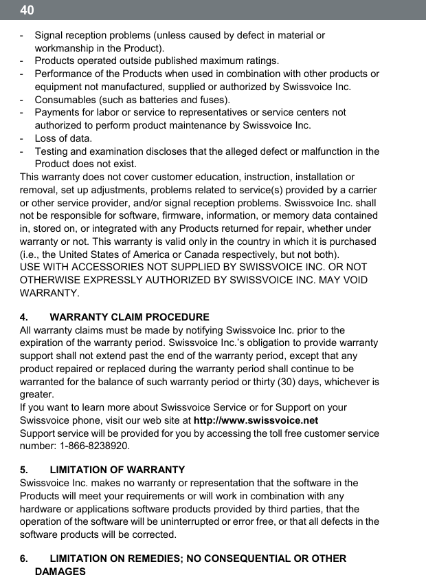  40  -  Signal reception problems (unless caused by defect in material or workmanship in the Product). -  Products operated outside published maximum ratings. -  Performance of the Products when used in combination with other products or equipment not manufactured, supplied or authorized by Swissvoice Inc. -  Consumables (such as batteries and fuses). -  Payments for labor or service to representatives or service centers not authorized to perform product maintenance by Swissvoice Inc. - Loss of data. -  Testing and examination discloses that the alleged defect or malfunction in the Product does not exist. This warranty does not cover customer education, instruction, installation or removal, set up adjustments, problems related to service(s) provided by a carrier or other service provider, and/or signal reception problems. Swissvoice Inc. shall not be responsible for software, firmware, information, or memory data contained in, stored on, or integrated with any Products returned for repair, whether under warranty or not. This warranty is valid only in the country in which it is purchased (i.e., the United States of America or Canada respectively, but not both). USE WITH ACCESSORIES NOT SUPPLIED BY SWISSVOICE INC. OR NOT OTHERWISE EXPRESSLY AUTHORIZED BY SWISSVOICE INC. MAY VOID WARRANTY. 4.   WARRANTY CLAIM PROCEDURE All warranty claims must be made by notifying Swissvoice Inc. prior to the expiration of the warranty period. Swissvoice Inc.ʼs obligation to provide warranty support shall not extend past the end of the warranty period, except that any product repaired or replaced during the warranty period shall continue to be warranted for the balance of such warranty period or thirty (30) days, whichever is greater. If you want to learn more about Swissvoice Service or for Support on your Swissvoice phone, visit our web site at http://www.swissvoice.net Support service will be provided for you by accessing the toll free customer service number: 1-866-8238920. 5.    LIMITATION OF WARRANTY Swissvoice Inc. makes no warranty or representation that the software in the Products will meet your requirements or will work in combination with any hardware or applications software products provided by third parties, that the operation of the software will be uninterrupted or error free, or that all defects in the software products will be corrected. 6.    LIMITATION ON REMEDIES; NO CONSEQUENTIAL OR OTHER DAMAGES 