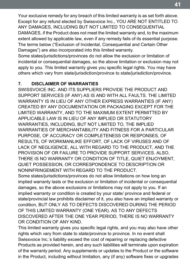  41 Your exclusive remedy for any breach of this limited warranty is as set forth above. Except for any refund elected by Swissvoice Inc., YOU ARE NOT ENTITLED TO ANY DAMAGES, INCLUDING BUT NOT LIMITED TO CONSEQUENTIAL DAMAGES, if the Product does not meet the limited warranty and, to the maximum extent allowed by applicable law, even if any remedy fails of its essential purpose. The terms below (&ldquo;Exclusion of Incidental, Consequential and Certain Other Damages&rdquo;) are also incorporated into this limited warranty. Some states/jurisdictions/provinces do not allow the exclusion or limitation of incidental or consequential damages, so the above limitation or exclusion may not apply to you. This limited warranty gives you specific legal rights. You may have others which vary from state/jurisdiction/province to state/jurisdiction/province. 7.   DISCLAIMER OF WARRANTIES SWISSVOICE INC. AND ITS SUPPLIERS PROVIDE THE PRODUCT AND SUPPORT SERVICES (IF ANY) AS IS AND WITH ALL FAULTS. THE LIMITED WARRANTY IS IN LIEU OF ANY OTHER EXPRESS WARRANTIES (IF ANY) CREATED BY ANY DOCUMENTATION OR PACKAGING EXCEPT FOR THE LIMITED WARRANTY, AND TO THE MAXIMUM EXTENT PERMITTED BY APPLICABLE LAW IS IN LIEU OF ANY IMPLIED OR STATUTORY WARRANTIES, INCLUDING, BUT NOT LIMITED TO, THE IMPLIED WARRANTIES OF MERCHANTABILITY AND FITNESS FOR A PARTICULAR PURPOSE, OF ACCURACY OR COMPLETENESS OR RESPONSES, OF RESULTS, OF WORKMANLIKE EFFORT, OF LACK OF VIRUSES AND OF LACK OF NEGLIGENCE, ALL WITH REGARD TO THE PRODUCT, AND THE PROVISION OF OR FAILURE TO PROVIDE SUPPORT SERVICES. ALSO, THERE IS NO WARRANTY OR CONDITION OF TITLE, QUIET ENJOYMENT, QUIET POSSESSION, OR CORRESPONDENCE TO DESCRIPTION OR NONINFRINGEMENT WITH REGARD TO THE PRODUCT. Some states/jurisdictions/provinces do not allow limitations on how long an implied warranty lasts or the exclusion or limitation of incidental or consequential damages, so the above exclusions or limitations may not apply to you. If an implied warranty or condition is created by your state/ province and federal or state/provincial law prohibits disclaimer of it, you also have an implied warranty or condition, BUT ONLY AS TO DEFECTS DISCOVERED DURING THE PERIOD OF THIS LIMITED WARRANTY (ONE YEAR). AS TO ANY DEFECTS DISCOVERED AFTER THE ONE YEAR PERIOD, THERE IS NO WARRANTY OR CONDITION OF ANY KIND. This limited warranty gives you specific legal rights, and you may also have other rights which vary from state to state/province to province. In no event shall Swissvoice Inc.ʼs liability exceed the cost of repairing or replacing defective Products as provided herein, and any such liabilities will terminate upon expiration of the warranty period. Any supplements or updates to the Product or the software in the Product, including without limitation, any (if any) software fixes or upgrades 