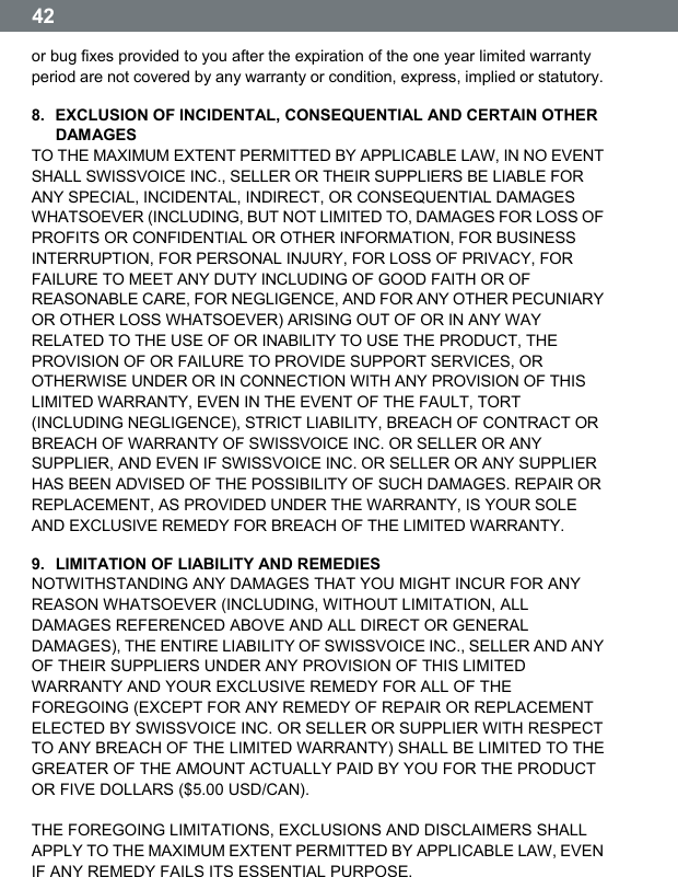  42  or bug fixes provided to you after the expiration of the one year limited warranty period are not covered by any warranty or condition, express, implied or statutory. 8.  EXCLUSION OF INCIDENTAL, CONSEQUENTIAL AND CERTAIN OTHER DAMAGES TO THE MAXIMUM EXTENT PERMITTED BY APPLICABLE LAW, IN NO EVENT SHALL SWISSVOICE INC., SELLER OR THEIR SUPPLIERS BE LIABLE FOR ANY SPECIAL, INCIDENTAL, INDIRECT, OR CONSEQUENTIAL DAMAGES WHATSOEVER (INCLUDING, BUT NOT LIMITED TO, DAMAGES FOR LOSS OF PROFITS OR CONFIDENTIAL OR OTHER INFORMATION, FOR BUSINESS INTERRUPTION, FOR PERSONAL INJURY, FOR LOSS OF PRIVACY, FOR FAILURE TO MEET ANY DUTY INCLUDING OF GOOD FAITH OR OF REASONABLE CARE, FOR NEGLIGENCE, AND FOR ANY OTHER PECUNIARY OR OTHER LOSS WHATSOEVER) ARISING OUT OF OR IN ANY WAY RELATED TO THE USE OF OR INABILITY TO USE THE PRODUCT, THE PROVISION OF OR FAILURE TO PROVIDE SUPPORT SERVICES, OR OTHERWISE UNDER OR IN CONNECTION WITH ANY PROVISION OF THIS LIMITED WARRANTY, EVEN IN THE EVENT OF THE FAULT, TORT (INCLUDING NEGLIGENCE), STRICT LIABILITY, BREACH OF CONTRACT OR BREACH OF WARRANTY OF SWISSVOICE INC. OR SELLER OR ANY SUPPLIER, AND EVEN IF SWISSVOICE INC. OR SELLER OR ANY SUPPLIER HAS BEEN ADVISED OF THE POSSIBILITY OF SUCH DAMAGES. REPAIR OR REPLACEMENT, AS PROVIDED UNDER THE WARRANTY, IS YOUR SOLE AND EXCLUSIVE REMEDY FOR BREACH OF THE LIMITED WARRANTY. 9.  LIMITATION OF LIABILITY AND REMEDIES NOTWITHSTANDING ANY DAMAGES THAT YOU MIGHT INCUR FOR ANY REASON WHATSOEVER (INCLUDING, WITHOUT LIMITATION, ALL DAMAGES REFERENCED ABOVE AND ALL DIRECT OR GENERAL DAMAGES), THE ENTIRE LIABILITY OF SWISSVOICE INC., SELLER AND ANY OF THEIR SUPPLIERS UNDER ANY PROVISION OF THIS LIMITED WARRANTY AND YOUR EXCLUSIVE REMEDY FOR ALL OF THE FOREGOING (EXCEPT FOR ANY REMEDY OF REPAIR OR REPLACEMENT ELECTED BY SWISSVOICE INC. OR SELLER OR SUPPLIER WITH RESPECT TO ANY BREACH OF THE LIMITED WARRANTY) SHALL BE LIMITED TO THE GREATER OF THE AMOUNT ACTUALLY PAID BY YOU FOR THE PRODUCT OR FIVE DOLLARS ($5.00 USD/CAN).  THE FOREGOING LIMITATIONS, EXCLUSIONS AND DISCLAIMERS SHALL APPLY TO THE MAXIMUM EXTENT PERMITTED BY APPLICABLE LAW, EVEN IF ANY REMEDY FAILS ITS ESSENTIAL PURPOSE. 