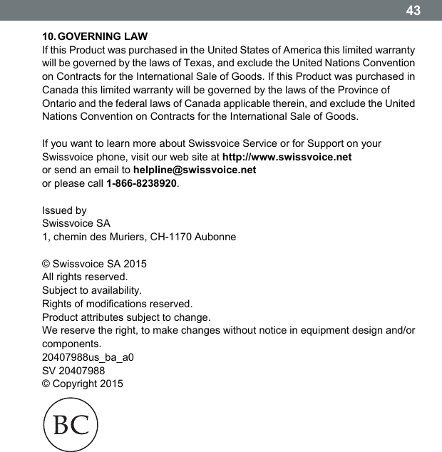   4310. GOVERNING  LAW If this Product was purchased in the United States of America this limited warranty will be governed by the laws of Texas, and exclude the United Nations Convention on Contracts for the International Sale of Goods. If this Product was purchased in Canada this limited warranty will be governed by the laws of the Province of Ontario and the federal laws of Canada applicable therein, and exclude the United Nations Convention on Contracts for the International Sale of Goods.  If you want to learn more about Swissvoice Service or for Support on your Swissvoice phone, visit our web site at http://www.swissvoice.net or send an email to helpline@swissvoice.net or please call 1-866-8238920.  Issued by Swissvoice SA 1, chemin des Muriers, CH-1170 Aubonne  &copy; Swissvoice SA 2015 All rights reserved. Subject to availability. Rights of modifications reserved. Product attributes subject to change. We reserve the right, to make changes without notice in equipment design and/or components. 20407988us_ba_a0 SV 20407988 &copy; Copyright 2015   