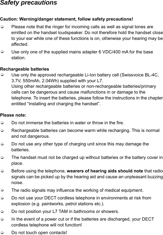  Safety precautions  Caution: Warning/danger statement, follow safety precautions! ➭ Please note that the ringer for incoming calls as well as signal tones are emitted on the handset loudspeaker. Do not therefore hold the handset close to your ear while one of these functions is on, otherwise your hearing may be affected. ➭ Use only one of the supplied mains adapter 6 VDC/400 mA for the base station.  Rechargeable batteries ➭ Use only the approved rechargeable Li-Ion battery cell (Swissvoice BL-4C, 3.7V, 550mAh, 2.04Wh) supplied with your L7.   Using other rechargeable batteries or non-rechargeable batteries/primary cells can be dangerous and cause malfunctions in or damage to the telephone. To insert the batteries, please follow the instructions in the chapter entitled &ldquo;Installing and charging the handset&rdquo;.  Please note: ➭ Do not immerse the batteries in water or throw in the fire. ➭ Rechargeable batteries can become warm while recharging. This is normal and not dangerous. ➭ Do not use any other type of charging unit since this may damage the batteries. ➭ The handset must not be charged up without batteries or the battery cover in place. ➭ Before using the telephone, wearers of hearing aids should note that radio signals can be picked up by the hearing aid and cause an unpleasant buzzing noise. ➭ The radio signals may influence the working of medical equipment. ➭ Do not use your DECT cordless telephone in environments at risk from explosion (e.g. paintworks, petrol stations etc.). ➭ Do not position your L7 TAM in bathrooms or showers. ➭ In the event of a power cut or if the batteries are discharged, your DECT cordless telephone will not function! ➭ Do not touch open contacts! 