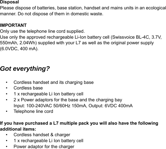  Disposal Please dispose of batteries, base station, handset and mains units in an ecological manner. Do not dispose of them in domestic waste.  IMPORTANT Only use the telephone line cord supplied. Use only the approved rechargeable Li-Ion battery cell (Swissvoice BL-4C, 3.7V, 550mAh, 2.04Wh) supplied with your L7 as well as the original power supply (6.0VDC, 400 mA).   Got everything?  &bull;  Cordless handset and its charging base &bull; Cordless base &bull;  1 x rechargeable Li Ion battery cell &bull;  2 x Power adaptors for the base and the charging bay Input: 100-240VAC 50/60Hz 150mA, Output: 6VDC 400mA &bull; Telephone line cord  If you have purchased a L7 multiple pack you will also have the following additional items: &bull;  Cordless handset &amp; charger &bull;  1 x rechargeable Li Ion battery cell &bull;  Power adaptor for the charger   