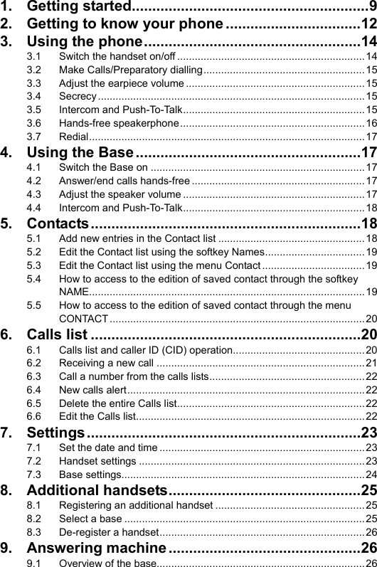   1. Getting started..........................................................9 2. Getting to know your phone .................................12 3. Using the phone.....................................................14 3.1 Switch the handset on/off ................................................................14 3.2 Make Calls/Preparatory dialling.......................................................15 3.3 Adjust the earpiece volume .............................................................15 3.4 Secrecy...........................................................................................15 3.5 Intercom and Push-To-Talk..............................................................15 3.6 Hands-free speakerphone...............................................................16 3.7 Redial..............................................................................................17 4. Using the Base.......................................................17 4.1 Switch the Base on .........................................................................17 4.2 Answer/end calls hands-free ...........................................................17 4.3 Adjust the speaker volume ..............................................................17 4.4 Intercom and Push-To-Talk..............................................................18 5. Contacts..................................................................18 5.1 Add new entries in the Contact list ..................................................18 5.2 Edit the Contact list using the softkey Names..................................19 5.3 Edit the Contact list using the menu Contact ...................................19 5.4 How to access to the edition of saved contact through the softkey NAME..............................................................................................19 5.5 How to access to the edition of saved contact through the menu CONTACT....................................................................................... 20 6. Calls list ..................................................................20 6.1 Calls list and caller ID (CID) operation.............................................20 6.2 Receiving a new call .......................................................................21 6.3 Call a number from the calls lists.....................................................22 6.4 New calls alert.................................................................................22 6.5 Delete the entire Calls list................................................................22 6.6 Edit the Calls list..............................................................................22 7. Settings...................................................................23 7.1 Set the date and time ......................................................................23 7.2 Handset settings .............................................................................23 7.3 Base settings...................................................................................24 8. Additional handsets...............................................25 8.1 Registering an additional handset ...................................................25 8.2 Select a base ..................................................................................25 8.3 De-register a handset......................................................................26 9. Answering machine...............................................26 9.1 Overview of the base.......................................................................26 