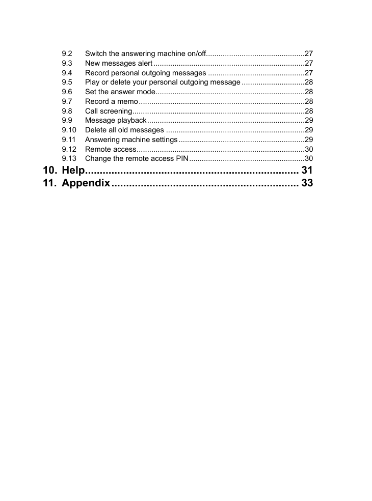   9.2 Switch the answering machine on/off...............................................27 9.3 New messages alert ........................................................................27 9.4 Record personal outgoing messages ..............................................27 9.5 Play or delete your personal outgoing message ..............................28 9.6 Set the answer mode.......................................................................28 9.7 Record a memo...............................................................................28 9.8 Call screening..................................................................................28 9.9 Message playback...........................................................................29 9.10 Delete all old messages ..................................................................29 9.11 Answering machine settings ............................................................29 9.12 Remote access................................................................................30 9.13 Change the remote access PIN.......................................................30 10. Help......................................................................... 31 11. Appendix................................................................ 33  