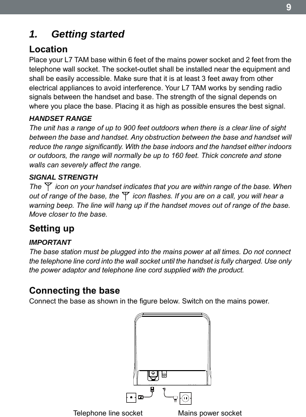  9  1.  Getting started Location Place your L7 TAM base within 6 feet of the mains power socket and 2 feet from the telephone wall socket. The socket-outlet shall be installed near the equipment and shall be easily accessible. Make sure that it is at least 3 feet away from other electrical appliances to avoid interference. Your L7 TAM works by sending radio signals between the handset and base. The strength of the signal depends on where you place the base. Placing it as high as possible ensures the best signal. HANDSET RANGE The unit has a range of up to 900 feet outdoors when there is a clear line of sight between the base and handset. Any obstruction between the base and handset will reduce the range significantly. With the base indoors and the handset either indoors or outdoors, the range will normally be up to 160 feet. Thick concrete and stone walls can severely affect the range. SIGNAL STRENGTH The    icon on your handset indicates that you are within range of the base. When out of range of the base, the    icon flashes. If you are on a call, you will hear a warning beep. The line will hang up if the handset moves out of range of the base. Move closer to the base. Setting up IMPORTANT The base station must be plugged into the mains power at all times. Do not connect the telephone line cord into the wall socket until the handset is fully charged. Use only the power adaptor and telephone line cord supplied with the product.  Connecting the base Connect the base as shown in the figure below. Switch on the mains power. Telephone line socket Mains power socket  