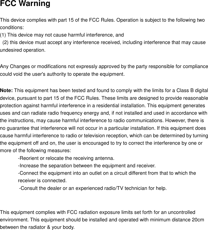 FCC Warning  This device complies with part 15 of the FCC Rules. Operation is subject to the following two conditions:   (1) This device may not cause harmful interference, and   (2) this device must accept any interference received, including interference that may cause undesired operation.    Any Changes or modifications not expressly approved by the party responsible for compliance could void the user&apos;s authority to operate the equipment.    Note: This equipment has been tested and found to comply with the limits for a Class B digital device, pursuant to part 15 of the FCC Rules. These limits are designed to provide reasonable protection against harmful interference in a residential installation. This equipment generates uses and can radiate radio frequency energy and, if not installed and used in accordance with the instructions, may cause harmful interference to radio communications. However, there is no guarantee that interference will not occur in a particular installation. If this equipment does cause harmful interference to radio or television reception, which can be determined by turning the equipment off and on, the user is encouraged to try to correct the interference by one or more of the following measures:   -Reorient or relocate the receiving antenna.   -Increase the separation between the equipment and receiver.   -Connect the equipment into an outlet on a circuit different from that to which the receiver is connected.   -Consult the dealer or an experienced radio/TV technician for help.     This equipment complies with FCC radiation exposure limits set forth for an uncontrolled environment. This equipment should be installed and operated with minimum distance 20cm between the radiator &amp; your body.  