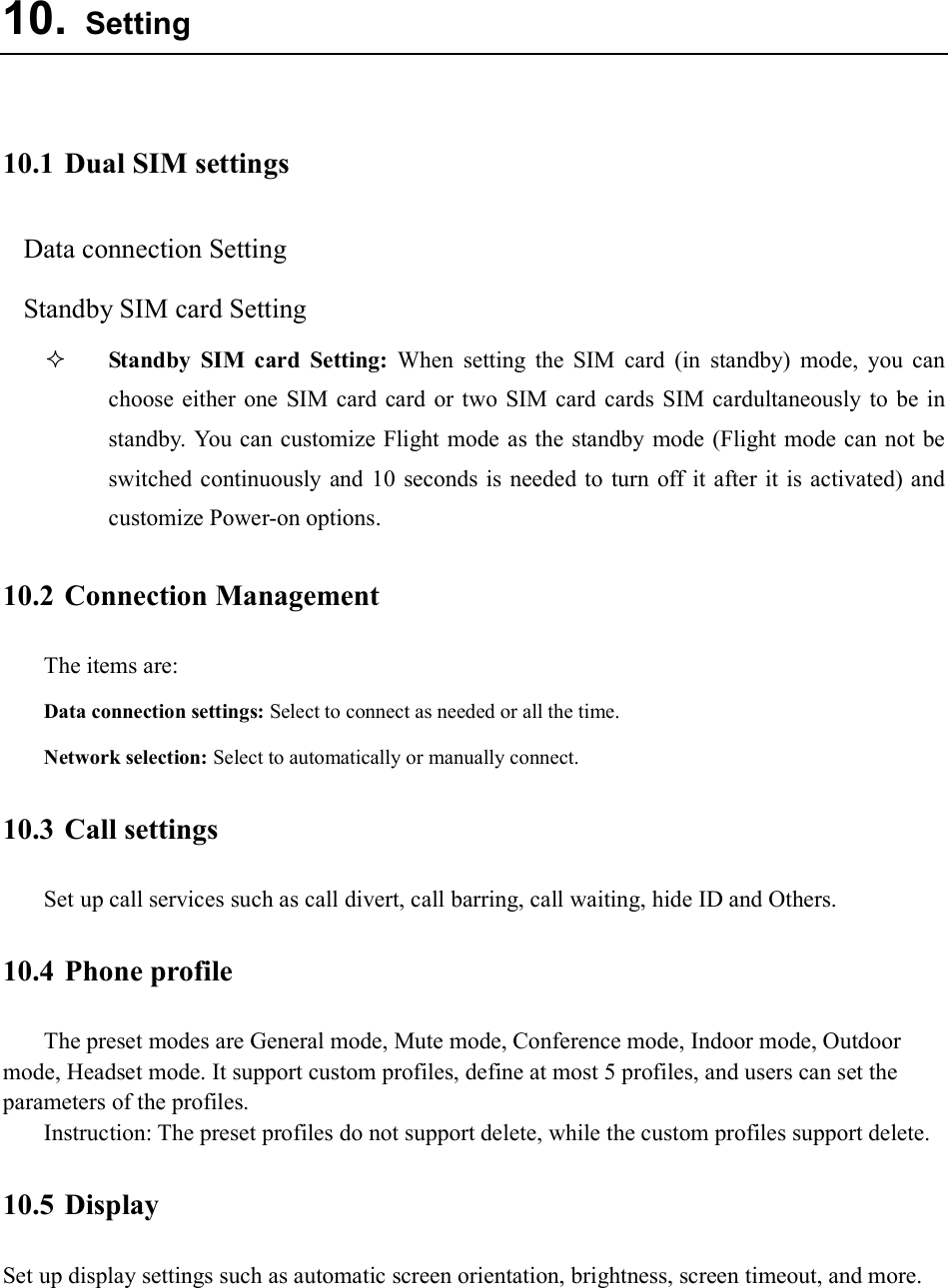  10. Setting  10.1 Dual SIM settings Data connection Setting Standby SIM card Setting  Standby  SIM  card  Setting:  When  setting  the  SIM  card  (in  standby)  mode,  you  can choose  either one  SIM  card card  or  two  SIM card cards  SIM cardultaneously to  be in standby.  You can customize Flight mode  as the standby mode (Flight mode can not be switched continuously and  10  seconds  is needed to  turn off it  after it is activated) and customize Power-on options. 10.2 Connection Management The items are:   Data connection settings: Select to connect as needed or all the time. Network selection: Select to automatically or manually connect. 10.3 Call settings Set up call services such as call divert, call barring, call waiting, hide ID and Others. 10.4 Phone profile The preset modes are General mode, Mute mode, Conference mode, Indoor mode, Outdoor mode, Headset mode. It support custom profiles, define at most 5 profiles, and users can set the parameters of the profiles. Instruction: The preset profiles do not support delete, while the custom profiles support delete.   10.5 Display Set up display settings such as automatic screen orientation, brightness, screen timeout, and more.  