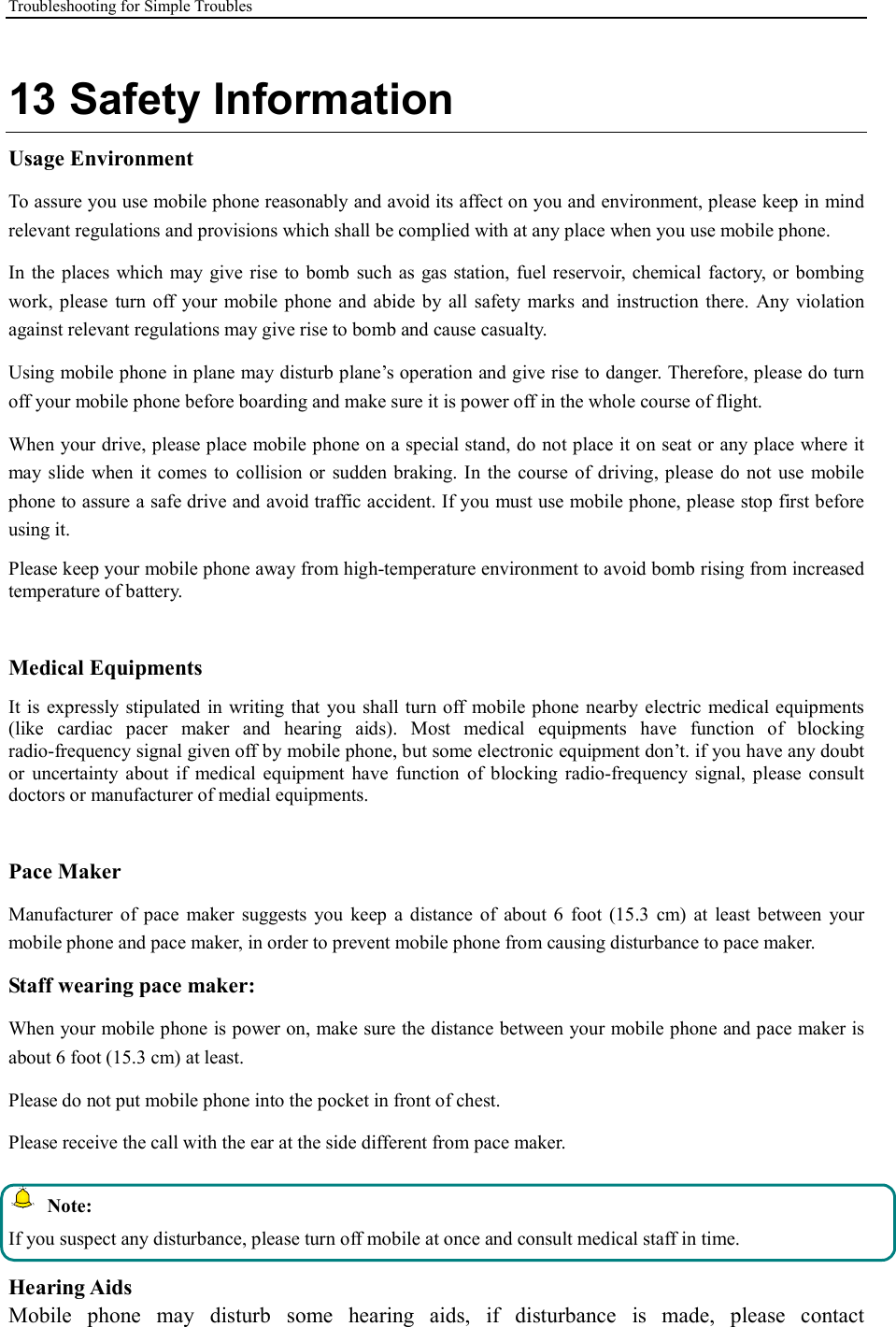 Troubleshooting for Simple Troubles    13 Safety Information Usage Environment   To assure you use mobile phone reasonably and avoid its affect on you and environment, please keep in mind relevant regulations and provisions which shall be complied with at any place when you use mobile phone. In  the places which may  give rise  to bomb such  as  gas station, fuel reservoir, chemical  factory, or bombing work, please  turn off your mobile phone  and  abide by all  safety  marks and  instruction  there.  Any violation against relevant regulations may give rise to bomb and cause casualty.   Using mobile phone in plane may disturb plane’s operation and give rise to danger. Therefore, please do turn off your mobile phone before boarding and make sure it is power off in the whole course of flight. When your drive, please place mobile phone on a special stand, do not place it on seat or any place where it may slide  when it  comes  to  collision or  sudden braking. In  the  course of  driving, please  do  not  use  mobile phone to assure a safe drive and avoid traffic accident. If you must use mobile phone, please stop first before using it.   Please keep your mobile phone away from high-temperature environment to avoid bomb rising from increased temperature of battery.  Medical Equipments It is  expressly stipulated  in writing that you  shall turn off mobile phone nearby electric medical equipments (like  cardiac  pacer  maker  and  hearing  aids).  Most  medical  equipments  have  function  of  blocking radio-frequency signal given off by mobile phone, but some electronic equipment don’t. if you have any doubt or  uncertainty  about  if medical  equipment  have  function  of  blocking  radio-frequency  signal,  please  consult doctors or manufacturer of medial equipments.  Pace Maker   Manufacturer  of  pace  maker  suggests  you  keep  a distance  of  about  6  foot  (15.3  cm)  at  least  between  your mobile phone and pace maker, in order to prevent mobile phone from causing disturbance to pace maker. Staff wearing pace maker:   When your mobile phone is power on, make sure the distance between your mobile phone and pace maker is about 6 foot (15.3 cm) at least. Please do not put mobile phone into the pocket in front of chest. Please receive the call with the ear at the side different from pace maker.   Note: If you suspect any disturbance, please turn off mobile at once and consult medical staff in time.  Hearing Aids Mobile  phone  may  disturb  some  hearing  aids,  if  disturbance  is  made,  please  contact 