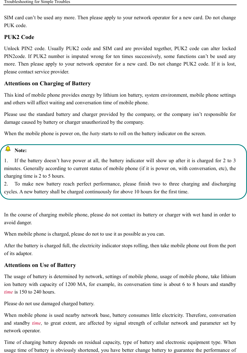 Troubleshooting for Simple Troubles    SIM card can’t be used any more. Then please apply to your network operator for a new card. Do not change PUK code. PUK2 Code Unlock  PIN2  code.  Usually  PUK2  code  and  SIM  card  are  provided  together,  PUK2  code  can  alter  locked PIN2code. If PUK2  number is  imputed  wrong for  ten  times successively,  some  functions  can’t  be used  any more. Then please  apply to  your  network  operator  for  a  new card. Do  not  change PUK2  code.  If  it  is  lost, please contact service provider. Attentions on Charging of Battery This kind of mobile phone provides energy by lithium ion battery, system environment, mobile phone settings and others will affect waiting and conversation time of mobile phone. Please  use  the  standard  battery  and  charger provided  by  the  company,  or  the  company isn’t  responsible  for damage caused by battery or charger unauthorized by the company. When the mobile phone is power on, the batty starts to roll on the battery indicator on the screen.  Note: 1.  If the battery doesn’t have power at all, the battery indicator will show up after it is charged for 2 to 3 minutes. Generally according to current status of mobile phone (if it is power on, with conversation, etc), the charging time is 2 to 5 hours. 2.  To  make  new  battery  reach  perfect  performance,  please  finish  two  to  three  charging  and  discharging cycles. A new battery shall be charged continuously for above 10 hours for the first time.  In the course of charging mobile phone, please do not contact its battery or charger with wet hand in order to avoid danger.   When mobile phone is charged, please do not to use it as possible as you can. After the battery is charged full, the electricity indicator stops rolling, then take mobile phone out from the port of its adaptor. Attentions on Use of Battery The usage of battery is determined by network, settings of mobile phone, usage of mobile phone, take lithium ion battery with capacity of 1200 MA, for example, its conversation time is about 6 to 8 hours and standby time is 150 to 240 hours.   Please do not use damaged charged battery. When mobile phone is used nearby network base, battery consumes little electricity. Therefore, conversation and  standby  time,  to  great  extent,  are  affected  by  signal  strength  of  cellular  network  and  parameter  set  by network operator.   Time of charging battery depends on residual capacity, type of battery and electronic equipment type. When usage time of battery is obviously shortened, you have better change battery to guarantee the performance of 