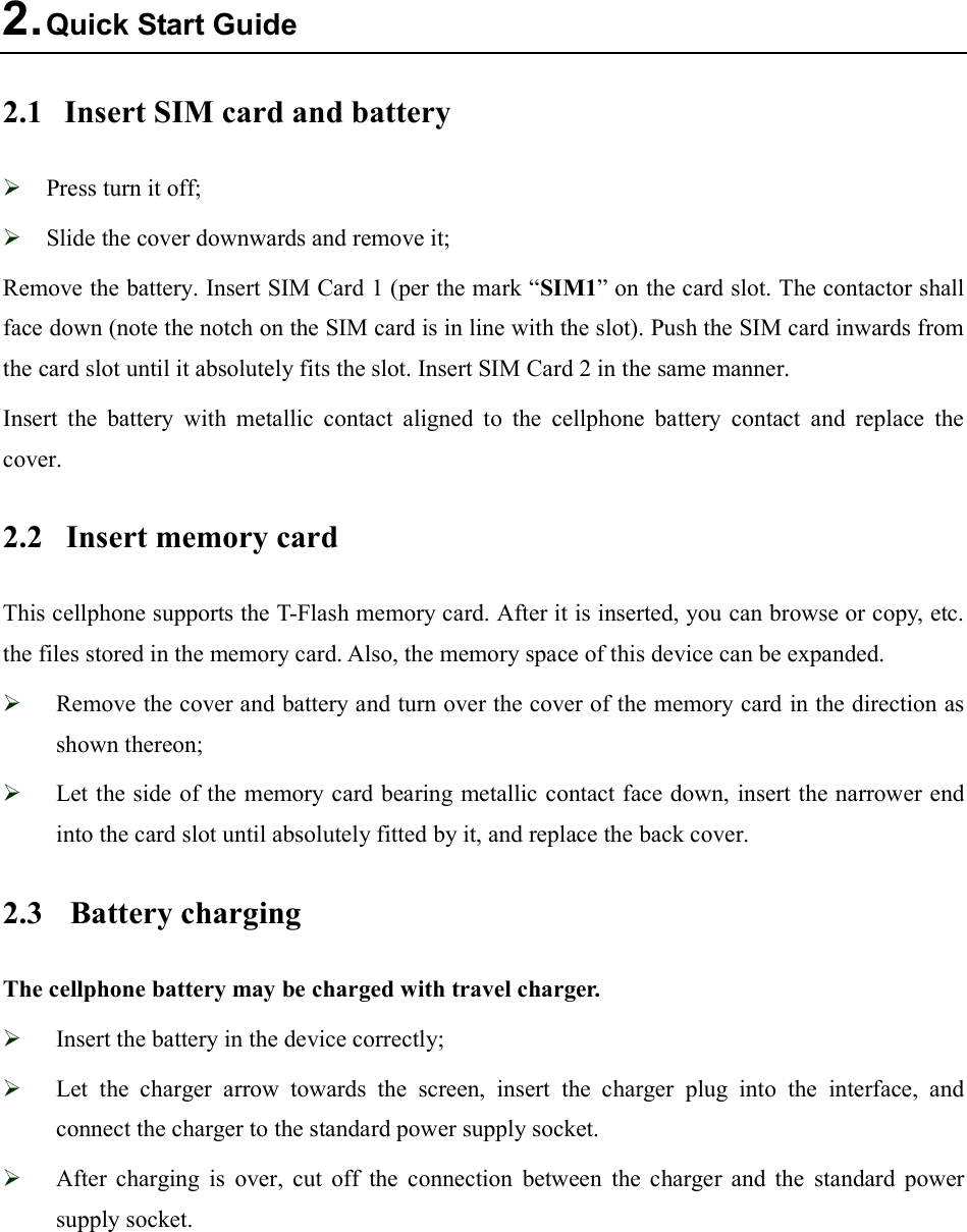  2. Quick Start Guide 2.1  Insert SIM card and battery  Press turn it off;  Slide the cover downwards and remove it; Remove the battery. Insert SIM Card 1 (per the mark “SIM1” on the card slot. The contactor shall face down (note the notch on the SIM card is in line with the slot). Push the SIM card inwards from the card slot until it absolutely fits the slot. Insert SIM Card 2 in the same manner. Insert  the  battery  with  metallic  contact  aligned  to  the  cellphone  battery  contact  and  replace  the cover. 2.2  Insert memory card   This cellphone supports the T-Flash memory card. After it is inserted, you can browse or copy, etc. the files stored in the memory card. Also, the memory space of this device can be expanded.  Remove the cover and battery and turn over the cover of the memory card in the direction as shown thereon;  Let the side of the memory card bearing metallic contact face down, insert the narrower end into the card slot until absolutely fitted by it, and replace the back cover. 2.3  Battery charging The cellphone battery may be charged with travel charger.  Insert the battery in the device correctly;  Let  the  charger  arrow  towards  the  screen,  insert  the  charger  plug  into  the  interface,  and connect the charger to the standard power supply socket.  After  charging  is  over,  cut  off  the  connection  between  the  charger  and  the  standard  power supply socket.  