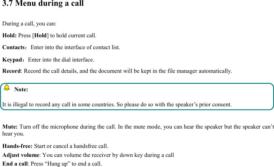  3.7 Menu during a call During a call, you can: Hold: Press [Hold] to hold current call. Contacts：Enter into the interface of contact list. Keypad：Enter into the dial interface.   Record: Record the call details, and the document will be kept in the file manager automatically.     Note: It is illegal to record any call in some countries. So please do so with the speaker’s prior consent.  Mute: Turn off the microphone during the call. In the mute mode, you can hear the speaker but the speaker can’t hear you. Hands-free: Start or cancel a handsfree call. Adjust volume: You can volume the receiver by down key during a call End a call: Press “Hang up” to end a call.  