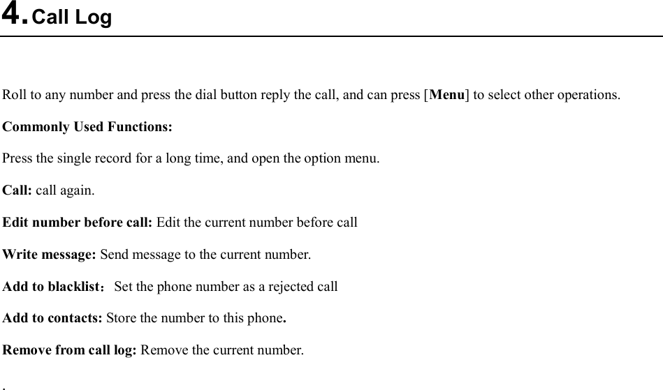  4. Call Log  Roll to any number and press the dial button reply the call, and can press [Menu] to select other operations. Commonly Used Functions: Press the single record for a long time, and open the option menu.   Call: call again. Edit number before call: Edit the current number before call Write message: Send message to the current number. Add to blacklist：Set the phone number as a rejected call Add to contacts: Store the number to this phone. Remove from call log: Remove the current number. . 