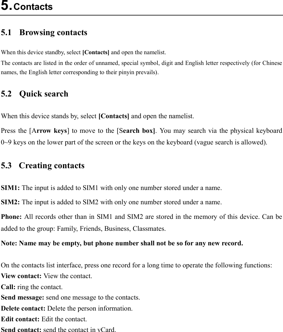  5. Contacts 5.1  Browsing contacts When this device standby, select [Contacts] and open the namelist. The contacts are listed in the order of unnamed, special symbol, digit and English letter respectively (for Chinese names, the English letter corresponding to their pinyin prevails). 5.2  Quick search When this device stands by, select [Contacts] and open the namelist. Press the [Arrow  keys] to  move to the [Search box].  You  may  search via  the physical keyboard 0~9 keys on the lower part of the screen or the keys on the keyboard (vague search is allowed). 5.3  Creating contacts SIM1: The input is added to SIM1 with only one number stored under a name. SIM2: The input is added to SIM2 with only one number stored under a name. Phone: All records other than in SIM1 and SIM2 are stored in the memory of this device. Can be added to the group: Family, Friends, Business, Classmates. Note: Name may be empty, but phone number shall not be so for any new record.  On the contacts list interface, press one record for a long time to operate the following functions:   View contact: View the contact. Call: ring the contact. Send message: send one message to the contacts. Delete contact: Delete the person information. Edit contact: Edit the contact. Send contact: send the contact in vCard.  