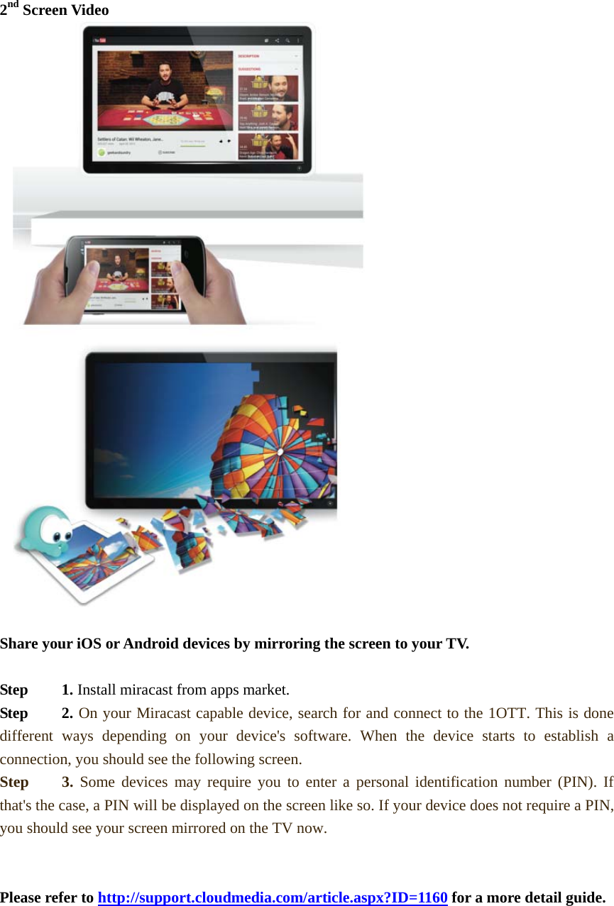 2nd Screen Video  Share your iOS or Android devices by mirroring the screen to your TV.    Step   1. Install miracast from apps market.  Step   2. On your Miracast capable device, search for and connect to the 1OTT. This is done different ways depending on your device&apos;s software. When the device starts to establish a connection, you should see the following screen. Step   3. Some devices may require you to enter a personal identification number (PIN). If that&apos;s the case, a PIN will be displayed on the screen like so. If your device does not require a PIN, you should see your screen mirrored on the TV now.   Please refer to http://support.cloudmedia.com/article.aspx?ID=1160 for a more detail guide.        