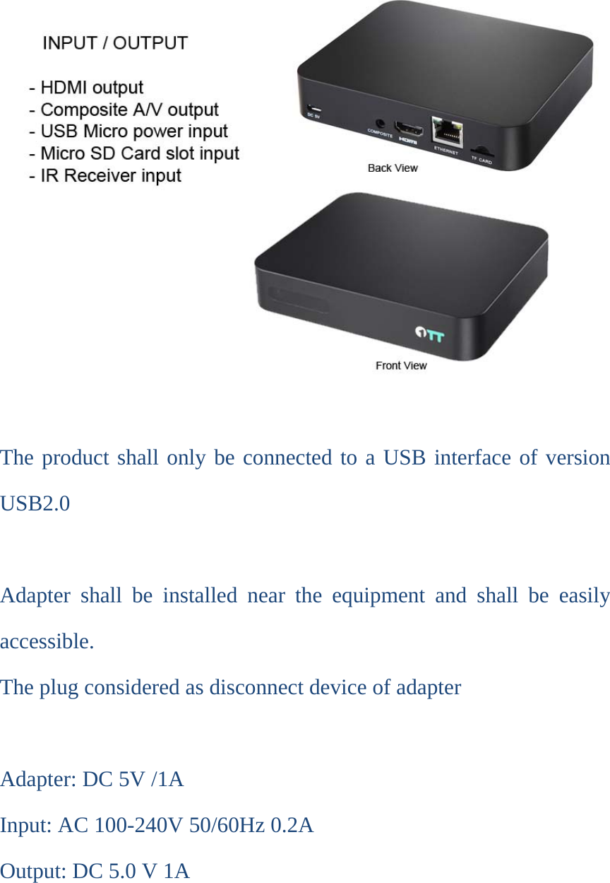 The product shall only be connected to a USB interface of version USB2.0  Adapter shall be installed near the equipment and shall be easily accessible. The plug considered as disconnect device of adapter  Adapter: DC 5V /1A Input: AC 100-240V 50/60Hz 0.2A Output: DC 5.0 V 1A     