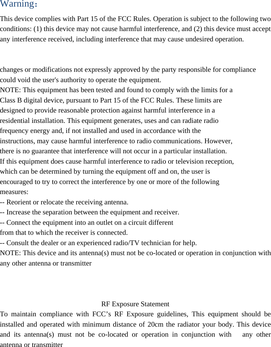 Warning： This device complies with Part 15 of the FCC Rules. Operation is subject to the following two conditions: (1) this device may not cause harmful interference, and (2) this device must accept any interference received, including interference that may cause undesired operation.   changes or modifications not expressly approved by the party responsible for compliance could void the user&apos;s authority to operate the equipment. NOTE: This equipment has been tested and found to comply with the limits for a Class B digital device, pursuant to Part 15 of the FCC Rules. These limits are designed to provide reasonable protection against harmful interference in a residential installation. This equipment generates, uses and can radiate radio frequency energy and, if not installed and used in accordance with the instructions, may cause harmful interference to radio communications. However, there is no guarantee that interference will not occur in a particular installation. If this equipment does cause harmful interference to radio or television reception, which can be determined by turning the equipment off and on, the user is encouraged to try to correct the interference by one or more of the following measures: -- Reorient or relocate the receiving antenna. -- Increase the separation between the equipment and receiver. -- Connect the equipment into an outlet on a circuit different from that to which the receiver is connected. -- Consult the dealer or an experienced radio/TV technician for help. NOTE: This device and its antenna(s) must not be co-located or operation in conjunction with     any other antenna or transmitter   RF Exposure Statement To maintain compliance with FCC’s RF Exposure guidelines, This equipment should be installed and operated with minimum distance of 20cm the radiator your body. This device and its antenna(s) must not be co-located or operation in conjunction with   any other antenna or transmitter  