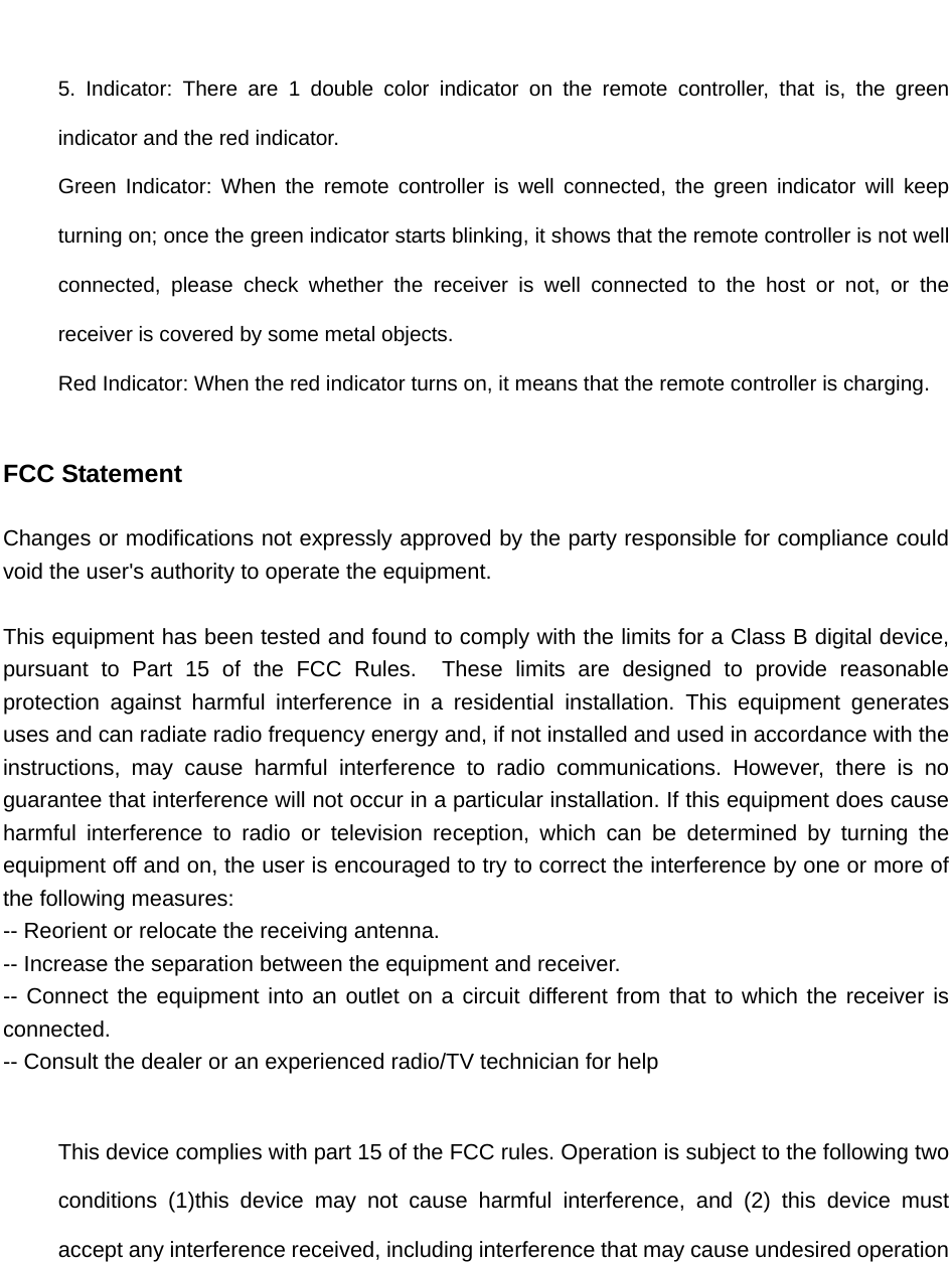                                 5. Indicator: There are 1 double color indicator on the remote controller, that is, the green indicator and the red indicator. Green Indicator: When the remote controller is well connected, the green indicator will keep turning on; once the green indicator starts blinking, it shows that the remote controller is not well connected, please check whether the receiver is well connected to the host or not, or the receiver is covered by some metal objects.   Red Indicator: When the red indicator turns on, it means that the remote controller is charging.  FCC Statement   Changes or modifications not expressly approved by the party responsible for compliance could void the user&apos;s authority to operate the equipment.      This equipment has been tested and found to comply with the limits for a Class B digital device, pursuant to Part 15 of the FCC Rules.  These limits are designed to provide reasonable protection against harmful interference in a residential installation. This equipment generates uses and can radiate radio frequency energy and, if not installed and used in accordance with the instructions, may cause harmful interference to radio communications. However, there is no guarantee that interference will not occur in a particular installation. If this equipment does cause harmful interference to radio or television reception, which can be determined by turning the equipment off and on, the user is encouraged to try to correct the interference by one or more of the following measures:   -- Reorient or relocate the receiving antenna.     -- Increase the separation between the equipment and receiver.     -- Connect the equipment into an outlet on a circuit different from that to which the receiver is connected.   -- Consult the dealer or an experienced radio/TV technician for help      This device complies with part 15 of the FCC rules. Operation is subject to the following two conditions (1)this device may not cause harmful interference, and (2) this device must accept any interference received, including interference that may cause undesired operation     