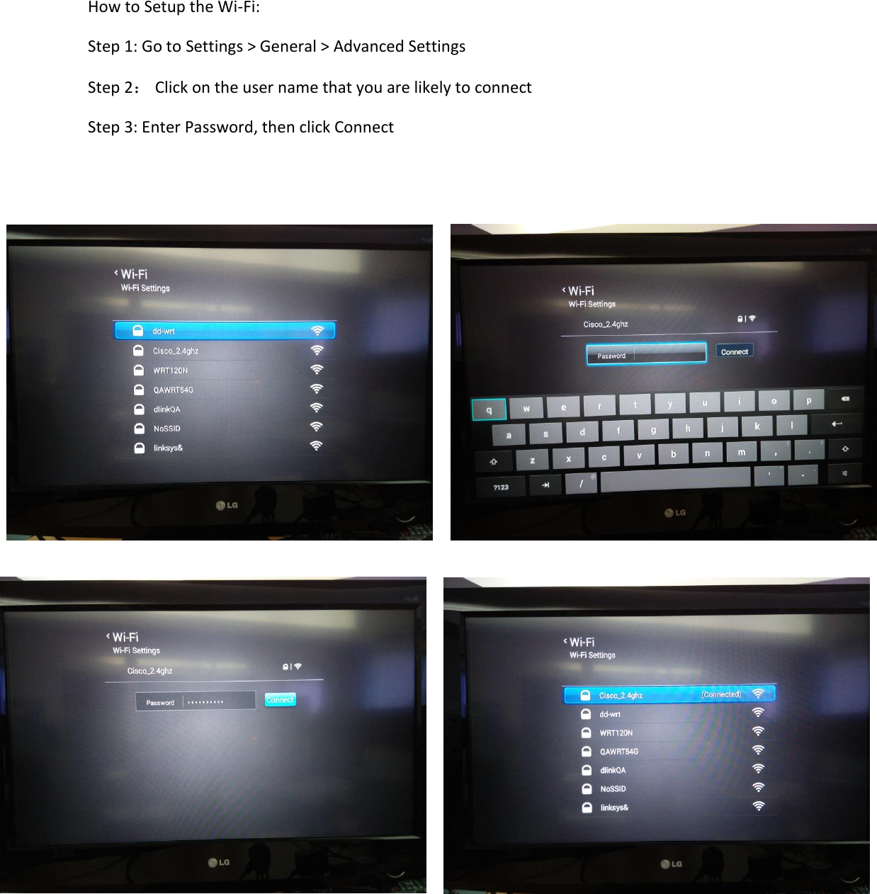 How to Setup the Wi-Fi: Step 1: Go to Settings &gt; General &gt; Advanced Settings Step 2： Click on the user name that you are likely to connect Step 3: Enter Password, then click Connect      