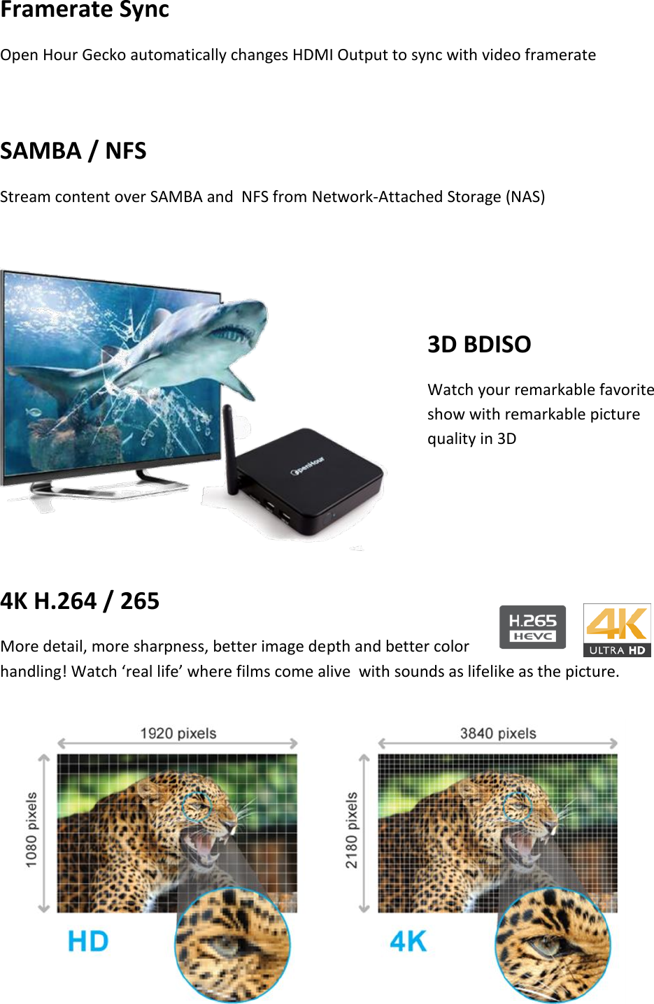 Framerate Sync Open Hour Gecko automatically changes HDMI Output to sync with video framerate  SAMBA / NFS Stream content over SAMBA and  NFS from Network-Attached Storage (NAS)   3D BDISO Watch your remarkable favorite show with remarkable picture quality in 3D    4K H.264 / 265 More detail, more sharpness, better image depth and better color handling! Watch ‘real life’ where films come alive  with sounds as lifelike as the picture.       