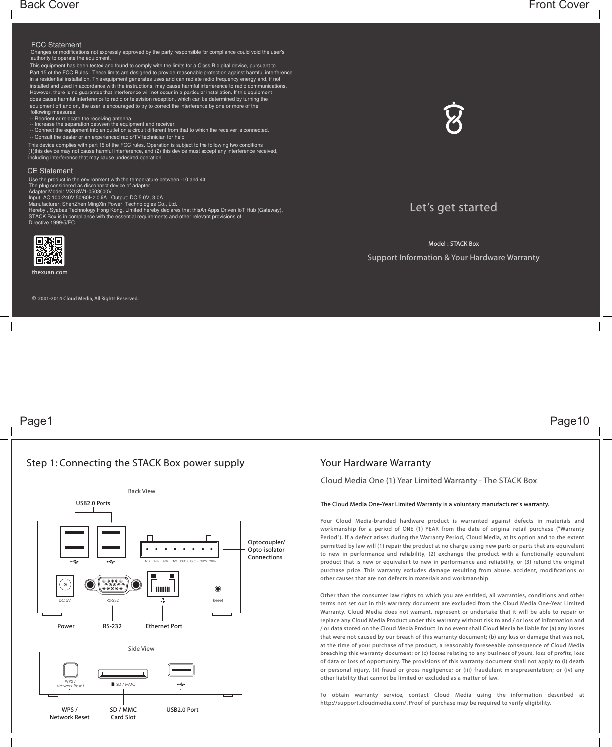 Let’s get startedSupport Information &amp; Your Hardware WarrantyFront CoverBack Cover    2001-2014 Cloud Media, All Rights Reserved.©thexuan.comStep 1: Connecting the STACK Box power supplyBack ViewSide ViewUSB2.0 PortsRS-232Power Ethernet PortUSB2.0 PortSD / MMCCard SlotOptocoupler/Opto-isolator ConnectionsWPS /Network ResetDesigned by CLOUD MEDIAin California and Malaysia.Assembled in China.Model : STACK BoxAn Apps Driven IoT Hub (Gateway)DC 5V RS-232IN1+ IN1- IN2- OUT1-IN2+ OUT1+ OUT2-OUT2+ResetWPS /Network Reset SD / MMCCloud Media One (1) Year Limited Warranty - The STACK BoxThe Cloud Media One-Year Limited Warranty is a voluntary manufacturer&apos;s warranty. Your  Cloud  Media-branded  hardware  product  is  warranted  against  defects  in  materials  and workmanship  for  a  period  of  ONE  (1)  YEAR  from  the  date  of  original  retail  purchase  (&quot;Warranty Period&quot;). If a defect arises during the Warranty Period, Cloud Media, at its option and to the extent permitted by law will (1) repair the product at no charge using new parts or parts that are equivalent to  new  in  performance  and  reliability,  (2)  exchange  the  product  with  a  functionally  equivalent product that  is new or  equivalent to new  in  performance and reliability, or (3)  refund the original purchase  price.  This  warranty  excludes  damage  resulting  from  abuse,  accident,  modications  or other causes that are not defects in materials and workmanship.Other than the consumer law rights to which you are entitled, all warranties, conditions and other terms not set out in this warranty document are excluded from the Cloud Media One-Year Limited Warranty.  Cloud  Media  does  not  warrant,  represent or  undertake  that  it  will  be  able  to  repair  or replace any Cloud Media Product under this warranty without risk to and / or loss of information and / or data stored on the Cloud Media Product. In no event shall Cloud Media be liable for (a) any losses that were not caused by our breach of this warranty document; (b) any loss or damage that was not, at the time of your purchase of the product, a reasonably foreseeable consequence of Cloud Media breaching this warranty document; or (c) losses relating to any business of yours, loss of prots, loss of data or loss of opportunity. The provisions of this warranty document shall not apply to (i) death or  personal  injury, (ii)  fraud  or  gross  negligence;  or  (iii)  fraudulent  misrepresentation; or  (iv)  any other liability that cannot be limited or excluded as a matter of law.To  obtain  warranty  service,  contact  Cloud  Media  using  the  information  described  at http://support.cloudmedia.com/. Proof of purchase may be required to verify eligibility. Your Hardware WarrantyPage10Page1Model : STACK Box FCC Statement Changes or modifications not expressly approved by the party responsible for compliance could void the user&apos;sauthority to operate the equipment.  This equipment has been tested and found to comply with the limits for a Class B digital device, pursuant toPart 15 of the FCC Rules.  These limits are designed to provide reasonable protection against harmful interferencein a residential installation. This equipment generates uses and can radiate radio frequency energy and, if notinstalled and used in accordance with the instructions, may cause harmful interference to radio communications.However, there is no guarantee that interference will not occur in a particular installation. If this equipment does cause harmful interference to radio or television reception, which can be determined by turning theequipment off and on, the user is encouraged to try to correct the interference by one or more of the -- Reorient or relocate the receiving antenna.  -- Increase the separation between the equipment and receiver.  -- Connect the equipment into an outlet on a circuit different from that to which the receiver is connected.  -- Consult the dealer or an experienced radio/TV technician for help  following measures: This device complies with part 15 of the FCC rules. Operation is subject to the following two conditions (1)this device may not cause harmful interference, and (2) this device must accept any interference received, including interference that may cause undesired operation  CE StatementUse the product in the environment with the temperature between -10 and 40The plug considered as disconnect device of adapterAdapter Model: MX18W1-0503000VInput: AC 100-240V 50/60Hz 0.5A   Output: DC 5.0V, 3.0AManufacturer: ShenZhen MingXin Power  Technologies Co., Ltd.Hereby , Syabas Technology Hong Kong, Limited hereby declares that thisAn Apps Driven IoT Hub (Gateway), STACK Box is in compliance with the essential requirements and other relevant provisions of Directive 1999/5/EC.