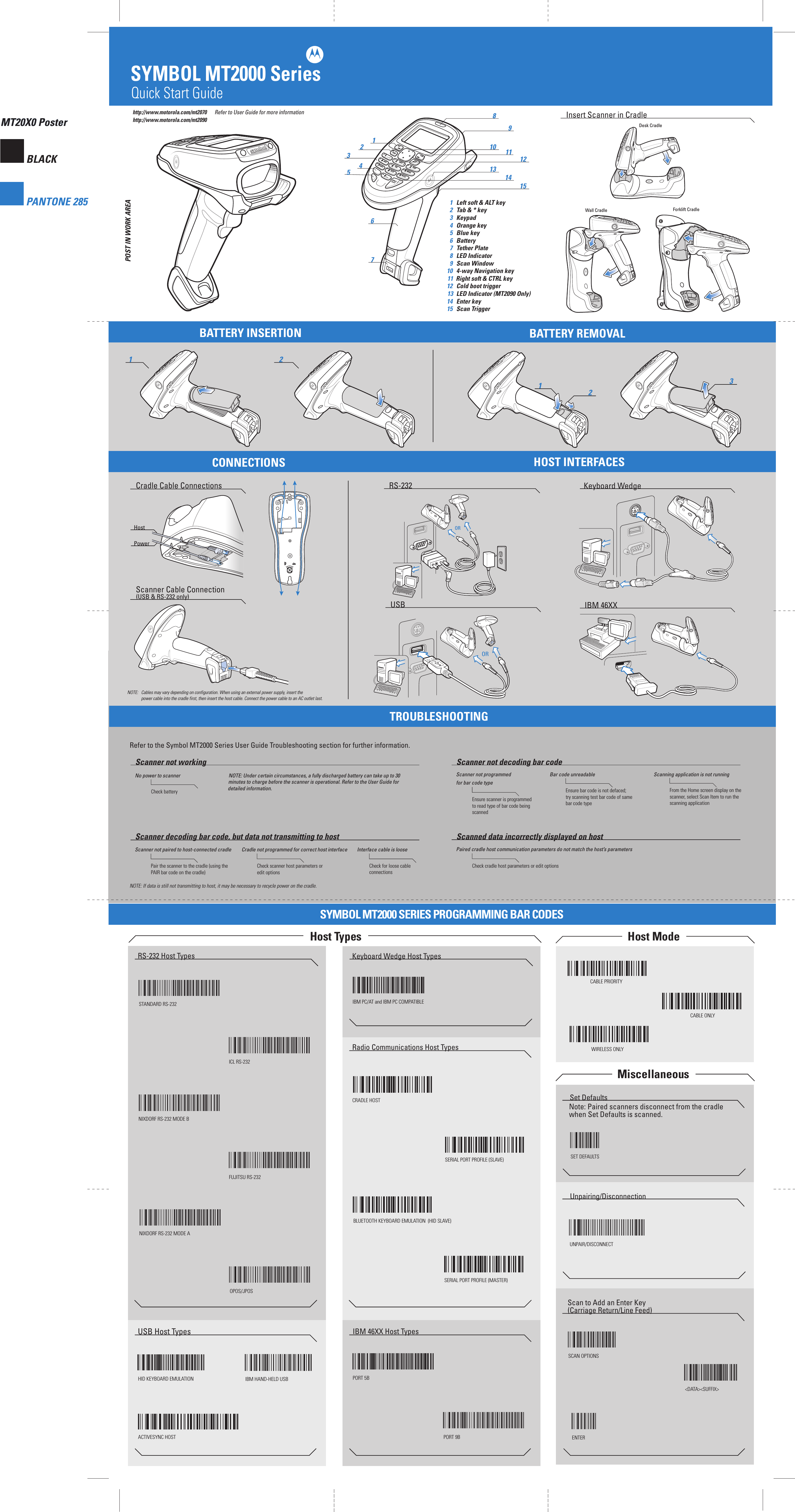BLACKPANTONE 285http://www.motorola.com/mt2070MT20X0 PosterSYMBOL MT2000 SeriesMT20X0 Posterhttp://www.motorola.com/mt2090121 291076345211581214OR11133ORDesk CradleWall Cradle Forklift CradleQuick Start GuidePOST IN WORK AREAPOST IN WORK AREANOTE:   Cables may vary depending on configuration. When using an external power supply, insert the   power cable into the cradle first, then insert the host cable. Connect the power cable to an AC outlet last.IBM 46XXUSBRS-232Cradle Cable ConnectionsScanner Cable Connection (USB &amp; RS-232 only)Keyboard WedgeNo power to scannerCheck batteryNOTE: Under certain circumstances, a fully discharged battery can take up to 30Scanner not workingBar code unreadableEnsure bar code is not defaced;try scanning test bar code of same bar code typeScanner not programmed for bar code typeEnsure scanner is programmedto read type of bar code beingscannedScanner not decoding bar codeScanner not paired to host-connected cradlePair the scanner to the cradle (using thePAIR bar code on the cradle)Cradle not programmed for correct host interfaceCheck scanner host parameters oredit optionsInterface cable is looseCheck for loose cable connectionsScanner decoding bar code, but data not transmitting to hostPaired cradle host communication parameters do not match the host’s parametersCheck cradle host parameters or edit optionsScanned data incorrectly displayed on hostSet DefaultsNote: Paired scanners disconnect from the cradle when Set Defaults is scanned.RS-232 Host Types Keyboard Wedge Host TypesUSB Host Types IBM 46XX Host TypesRadio Communications Host TypesSET DEFAULTSHID KEYBOARD EMULATION IBM HAND-HELD USB PORT 5BPORT 9BSTANDARD RS-232ICL RS-232NIXDORF RS-232 MODE AUnpairing/DisconnectionUNPAIR/DISCONNECTScan to Add an Enter Key (Carriage Return/Line Feed)SCAN OPTIONS&lt;DATA&gt;&lt;SUFFIX&gt;ENTERNIXDORF RS-232 MODE BFUJITSU RS-232OPOS/JPOSIBM PC/AT and IBM PC COMPATIBLERefer to the Symbol MT2000 Series User Guide Troubleshooting section for further information.NOTE: If data is still not transmitting to host, it may be necessary to recycle power on the cradle. HostPowerRefer to User Guide for more informationCRADLE HOSTSERIAL PORT PROFILE (SLAVE)BLUETOOTH KEYBOARD EMULATION  (HID SLAVE)SERIAL PORT PROFILE (MASTER)TROUBLESHOOTINGSYMBOL MT2000 SERIES PROGRAMMING BAR CODESHost Types  Host Mode Miscellaneous WIRELESS ONLYCABLE PRIORITYCABLE ONLY 1  Left soft &amp; ALT key  2  Tab &amp; * key  3  Keypad  4  Orange key 5  Blue key 6  Battery 7  Tether Plate 8  LED Indicator 9  Scan Window 10  4-way Navigation key 1 1  Right soft &amp; CTRL key 12  Cold boot trigger 13  LED Indicator (MT2090 Only) 14  Enter key 15  Scan TriggerBATTERY INSERTIONCONNECTIONSBATTERY REMOVALHOST INTERFACESInsert Scanner in Cradleminutes to charge before the scanner is operational. Refer to the User Guide fordetailed information.Scanning application is not runningFrom the Home screen display on thescanner, select Scan Item to run the scanning application ACTIVESYNC HOST