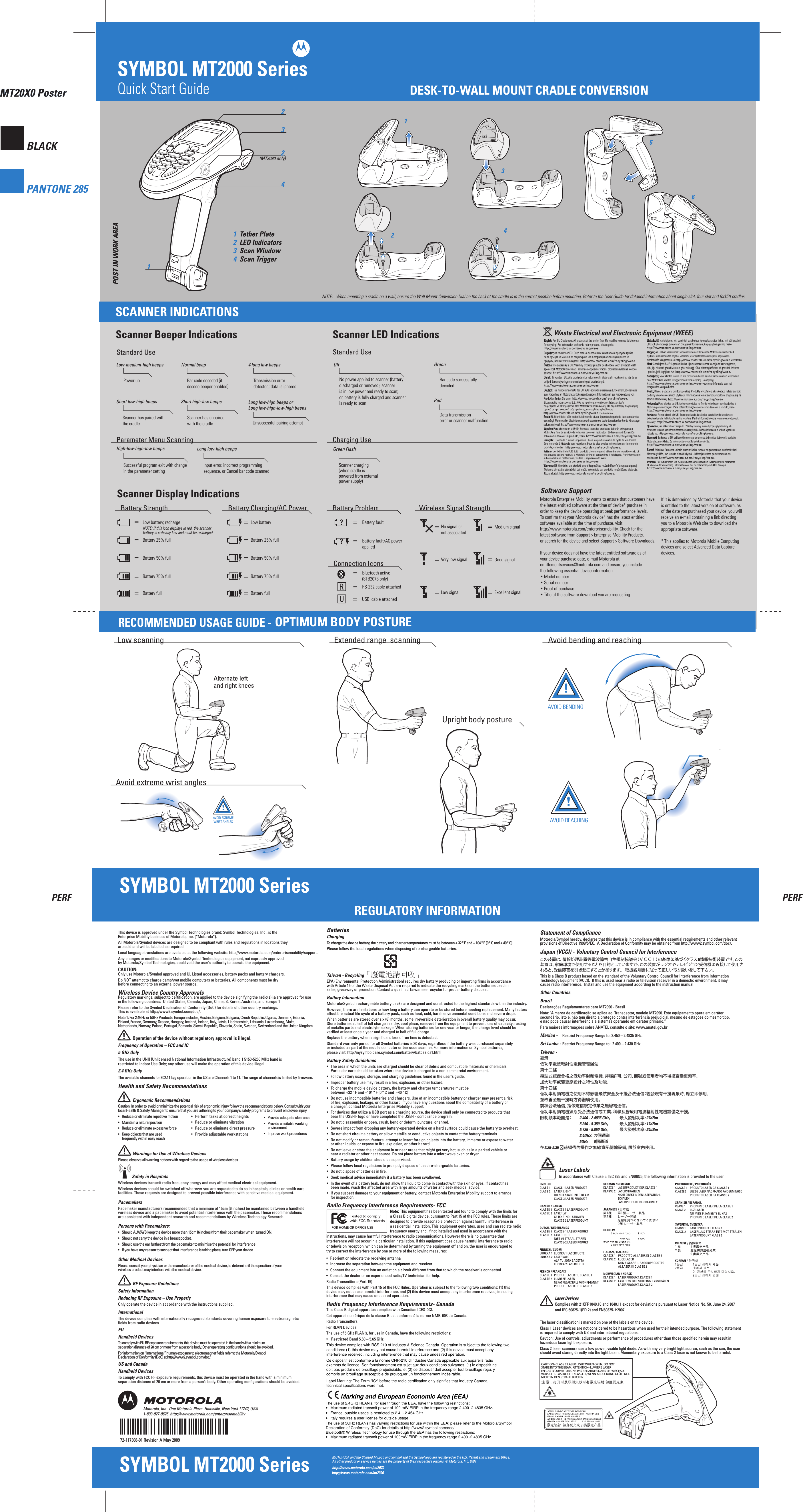 PERF PERFMT20X0 PosterBLACKPANTONE 285SYMBOL MT2000 SeriesMT20X0 PosterSYMBOL MT2000 SeriesWaste Electrical and Electronic Equipment (WEEE)Scanner Display IndicationsSYMBOL MT2000 Series(MT2090 only)NOTE:   When mounting a cradle on a wall, ensure the Wall Mount Conversion Dial on the back of the cradle is in the correct position before mounting. Refer to the User Guide for detailed information about single slot, four slot and forklift cradles.AVOID REACHINGAVOID BENDINGThis device is approved under the Symbol Technologies brand: Symbol Technologies, Inc., is the Enterprise Mobility business of Motorola, Inc. (“Motorola”).All Motorola/Symbol devices are designed to be compliant with rules and regulations in locations they are sold and will be labeled as required. Local language translations are available at the following website: http://www.motorola.com/enterprisemobility/support.Any changes or modifications to Motorola/Symbol Technologies equipment, not expressly approved by Motorola/Symbol Technologies, could void the user’s authority to operate the equipment.CAUTION: Only use Motorola/Symbol approved and UL Listed accessories, battery packs and battery chargers.Do NOT attempt to charge damp/wet mobile computers or batteries. All components must be dry before connecting to an external power source.Wireless Device Country ApprovalsRegulatory markings, subject to certification, are applied to the device signifying the radio(s) is/are approved for use in the following countries:  United States, Canada, Japan, China, S. Korea, Australia, and Europe 1Please refer to the Symbol Declaration of Conformity (DoC) for details of other country markings. This is available at http://www2.symbol.com/doc/.Note 1: For 2.4GHz or 5GHz Products: Europe includes, Austria, Belgium, Bulgaria, Czech Republic, Cyprus, Denmark, Estonia, Finland, France, Germany, Greece, Hungary, Iceland, Ireland, Italy, Latvia, Liechtenstein, Lithuania, Luxembourg, Malta, Netherlands, Norway, Poland, Portugal, Romania, Slovak Republic, Slovenia, Spain, Sweden, Switzerland and the United Kingdom.          Operation of the device without regulatory approval is illegal.Frequency of Operation – FCC and IC 5 GHz Only The use in the UNII (Unlicensed National Information Infrastructure) band 1 5150-5250 MHz band is restricted to Indoor Use Only; any other use will make the operation of this device illegal.2.4 GHz OnlyThe available channels for 802.11 b/g operation in the US are Channels 1 to 11. The range of channels is limited by firmware.Health and Safety Recommendations          Ergonomic Recommendations Caution: In order to avoid or minimize the potential risk of ergonomic injury follow the recommendations below. Consult with your local Health &amp; Safety Manager to ensure that you are adhering to your company’s safety programs to prevent employee injury.•  Reduce or eliminate repetitive motion•  Maintain a natural position•  Reduce or eliminate excessive force•  Keep objects that are used   frequently within easy reach          Warnings for Use of Wireless DevicesPlease observe all warning notices with regard to the usage of wireless devices             Safety in HospitalsWireless devices transmit radio frequency energy and may affect medical electrical equipment.Wireless devices should be switched off wherever you are requested to do so in hospitals, clinics or health care facilities. These requests are designed to prevent possible interference with sensitive medical equipment.PacemakersPacemaker manufacturers recommended that a minimum of 15cm (6 inches) be maintained between a handheld wireless device and a pacemaker to avoid potential interference with the pacemaker. These recommendations are consistent with independent research and recommendations by Wireless Technology Research.Persons with Pacemakers:•  Should ALWAYS keep the device more than 15cm (6 inches) from their pacemaker when  turned ON.•  Should not carry the device in a breast pocket.•  Should use the ear furthest from the pacemaker to minimise the potential for interference•  If you have any reason to suspect that interference is taking place, turn OFF your device.  Other Medical DevicesPlease consult your physician or the manufacturer of the medical device, to determine if the operation of your  wireless product may interfere with the medical device.          RF Exposure Guidelines  Safety InformationReducing RF Exposure – Use Properly Only operate the device in accordance with the instructions supplied.InternationalThe device complies with internationally recognized standards covering human exposure to electromagnetic fields from radio devices.EUHandheld Devices To comply with EU RF exposure requirements, this device must be operated in the hand with a minimum separation distance of 20 cm or more from a person’s body. Other operating configurations should be avoided.For information on “International” human exposure to electromagnet fields refer to the Motorola/Symbol Declaration of Conformity (DoC) at http://www2.symbol.com/doc/.US and CanadaHandheld Devices To comply with FCC RF exposure requirements, this device must be operated in the hand with a minimum separation distance of 20 cm or more from a person’s body. Other operating configurations should be avoided.72-117308-01 Revision A May 2009Motorola, Inc.  One Motorola Plaza  Holtsville, New York 11742, USA  1-800-927-9626  http://www.motorola.com/enterprisemobilityFOR HOME OR OFFICE USEBatteriesChargingTo charge the device battery, the battery and charger temperatures must be between + 32 º F and + 104 º F (0 º C and + 40 º C). Please follow the local regulations when disposing of re-chargeable batteries.Taiwan - RecyclingEPA (Environmental Protection Administration) requires dry battery producing or importing firms in accordance with Article 15 of the Waste Disposal Act are required to indicate the recycling marks on the batteries used in sales, giveaway or promotion. Contact a qualified Taiwanese recycler for proper battery disposal.Battery InformationMotorola/Symbol rechargeable battery packs are designed and constructed to the highest standards within the industry.However, there are limitations to how long a battery can operate or be stored before needing replacement. Many factors affect the actual life cycle of a battery pack, such as heat, cold, harsh environmental conditions and severe drops.When batteries are stored over six (6) months, some irreversible deterioration in overall battery quality may occur. Store batteries at half of full charge in a dry, cool place, removed from the equipment to prevent loss of capacity, rusting of metallic parts and electrolyte leakage. When storing batteries for one year or longer, the charge level should be verified at least once a year and charged to half of full charge.Replace the battery when a significant loss of run time is detected.Standard warranty period for all Symbol batteries is 30 days, regardless if the battery was purchased separately or included as part of the mobile computer or bar code scanner. For more information on Symbol batteries, please visit: http:/mysymbolcare.symbol.com/battery/batbasics1.htmlBattery Safety Guidelines•   The area in which the units are charged should be clear of debris and combustible materials or chemicals.   Particular care should be taken where the device is charged in a non commercial environment.•   Follow battery usage, storage, and charging guidelines found in the user&apos;s guide.•   Improper battery use may result in a fire, explosion, or other hazard.•   To charge the mobile device battery, the battery and charger temperatures must be   between +32 º F and +104 º F (0 º C and  +40 º C)  •   Do not use incompatible batteries and chargers. Use of an incompatible battery or charger may present a risk   of fire, explosion, leakage, or other hazard. If you have any questions about the compatibility of a battery or   a charger, contact Motorola Enterprise Mobility support.•   For devices that utilize a USB port as a charging source, the device shall only be connected to products that   bear the USB-IF logo or have completed the USB-IF compliance program.•   Do not disassemble or open, crush, bend or deform, puncture, or shred.•   Severe impact from dropping any battery-operated device on a hard surface could cause the battery to overheat.•   Do not short circuit a battery or allow metallic or conductive objects to contact the battery terminals.•   Do not modify or remanufacture, attempt to insert foreign objects into the battery, immerse or expose to water   or other liquids, or expose to fire, explosion, or other hazard.•   Do not leave or store the equipment in or near areas that might get very hot, such as in a parked vehicle or   near a radiator or other heat source. Do not place battery into a microwave oven or dryer.•   Battery usage by children should be supervised.•   Please follow local regulations to promptly dispose of used re-chargeable batteries.•   Do not dispose of batteries in fire.•   Seek medical advice immediately if a battery has been swallowed.•   In the event of a battery leak, do not allow the liquid to come in contact with the skin or eyes. If contact has   been made, wash the affected area with large amounts of water and seek medical advice.•   If you suspect damage to your equipment or battery, contact Motorola Enterprise Mobility support to arrange   for inspection.Radio Frequency Interference Requirements- FCC  Note: This equipment has been tested and found to comply with the limits for      a Class B digital device, pursuant to Part 15 of the FCC rules. These limits are     designed to provide reasonable protection against harmful interference in      a residential installation. This equipment generates, uses and can radiate radio     frequency energy and, if not installed and used in accordance with the instructions, may cause harmful interference to radio communications. However there is no guarantee that interference will not occur in a particular installation. If this equipment does cause harmful interference to radio or television reception, which can be determined by turning the equipment off and on, the user is encouraged to try to correct the interference by one or more of the following measures:•  Reorient or relocate the receiving antenna•  Increase the separation between the equipment and receiver•  Connect the equipment into an outlet on a circuit different from that to which the receiver is connected•  Consult the dealer or an experienced radio/TV technician for help.Radio Transmitters (Part 15)This device complies with Part 15 of the FCC Rules. Operation is subject to the following two conditions: (1) this device may not cause harmful interference, and (2) this device must accept any interference received, including interference that may cause undesired operation.Radio Frequency Interference Requirements- CanadaThis Class B digital apparatus complies with Canadian ICES-003.Cet appareil numérique de la classe B est conforme à la norme NMB-003 du Canada.Radio TransmittersFor RLAN Devices:The use of 5 GHz RLAN’s, for use in Canada, have the following restrictions:•   Restricted Band 5.60 – 5.65 GHz This device complies with RSS 210 of Industry &amp; Science Canada. Operation is subject to the following two conditions: (1) this device may not cause harmful interference and (2) this device must accept any interference received, including interference that may cause undesired operation.Label Marking: The Term &quot;IC:&quot; before the radio certification only signifies that Industry Canada technical specifications were met.           Marking and European Economic Area (EEA)The use of 2.4GHz RLAN’s, for use through the EEA, have the following restrictions:•  Maximum radiated transmit power of 100 mW EIRP in the frequency range 2.400 -2.4835 GHz.•  France, outside usage is restricted to 2.4 – 2.454 GHz. •  Italy requires a user license for outside usage.The use of 5GHz RLANs has varying restrictions for use within the EEA; please refer to the Motorola/Symbol Declaration of Conformity (DoC) for details at http://www2.symbol.com/doc/.Bluetooth® Wireless Technology for use through the EEA has the following restrictions:•  Maximum radiated transmit power of 100mW EIRP in the frequency range 2.400 -2.4835 GHz•  France, outside usage is restricted to 10mW EIRP•  Italy requires a user license for outside usage.•  Perform tasks at correct heights•  Reduce or eliminate vibration•  Reduce or eliminate direct pressure•  Provide adjustable workstations•  Provide adequate clearance•  Provide a suitable working   environment•  Improve work proceduresLaser DevicesComplies with 21CFR1040.10 and 1040.11 except for deviations pursuant to Laser Notice No. 50, June 24, 2007 and IEC 60825-1(ED.2) and EN60825-1:2007. Laser LabelsIn accordance with Clause 5. IEC 825 and EN60825, the following information is provided to the userThe laser classification is marked on one of the labels on the device.Class 1 Laser devices are not considered to be hazardous when used for their intended purpose. The following statement is required to comply with US and international regulations:Caution: Use of controls, adjustments or performance of procedures other than those specified herein may result in hazardous laser light exposure.Class 2 laser scanners use a low power, visible light diode. As with any very bright light source, such as the sun, the user should avoid staring directly into the light beam. Momentary exposure to a Class 2 laser is not known to be harmful.Statement of ComplianceMotorola/Symbol hereby, declares that this device is in compliance with the essential requirements and other relevant provisions of Directive 1999/5/EC.  A Declaration of Conformity may be obtained from http://www2.symbol.com/doc/.Japan (VCCI) - Voluntary Control Council for Interferenceこの装置は、情報処理装置等電波障害自主規制協議会（ＶＣＣＩ）の基準に基づくクラスB情報技術装置です。この装置は、家庭環境で使用することを目的としていますが、この装置がラジオやテレビジョン受信機に近接して使用されると、受信障害を引き起こすことがあります。   取扱説明書に従って正しい取り扱いをして下さい。This is a Class B product based on the standard of the Voluntary Control Council for Interference from Information Technology Equipment (VCCI).  If this is used near a radio or television receiver in a domestic environment, it may cause radio interference.  Install and use the equipment according to the instruction manualOther CountriesBrazilDeclarações Regulamentares para MT2090 - BrasilNota: &quot;A marca de certificação se aplica ao  Transceptor, modelo MT2090. Este equipamento opera em caráter secundário, isto é, não tem direito a proteção contra interferência prejudicial, mesmo de estações do mesmo tipo, e não pode causar interferência a sistemas operando em caráter primário.”Para maiores informações sobre ANATEL consulte o site: www.anatel.gov.brMexico -   Restrict Frequency Range to: 2.450 – 2.4835 GHz.Sri Lanka - Restrict Frequency Range to:  2.400 – 2.430 GHz. Taiwan -臺灣低功率電波輻射性電機管理辦法第十二條經型式認證合格之低功率射頻電機，非經許可，公司、商號或使用者均不得擅自變更頻率、加大功率或變更原設計之特性及功能。第十四條低功率射頻電機之使用不得影響飛航安全及干擾合法通信；經發現有干擾現象時，應立即停用，並改善至無干擾時方得繼續使用。前項合法通信，指依電信規定作業之無線電通信。低功率射頻電機須忍受合法通信或工業、科學及醫療用電波輻射性電機設備之干擾。限制頻率範圍是：  2.400 - 2.4835 GHz。 最大發射功率: 27dBm    5.250 - 5.350 GHz。 最大發射功率: 17dBm    5.725 - 5.850 GHz。 最大發射功率: 24dBm     2.4GHz： 11個通道    5GHz：    8個通道在5.25-5.35 赫頻帶內操作之無線資訊傳輸設備，限於室內使用。CAUTION- CLASS 2 LASER LIGHT WHEN OPEN. DO NOTSTARE INTO THE BEAM. ATTENTION- LUMIÉRE LASEREN CAS D&apos;OUVERTURE. NE PAS REGARDER DANS LE FAISCEAU.VORSICHT- LASERLICHT KLASSE 2, WENN ABDECKUNG GEÖFFNET.NICHT IN DEN STRAHL BLICKEN.注 意：打开时及联锁失效时有激光辐射 勿直视光束Battery Strength Battery Charging/AC Power Wireless Signal Strength==================Low battery; recharge Low batteryBattery fullBattery 75% fullBattery 50% fullBattery 25% fullNo signal ornot associatedBattery 75% fullBattery 50% fullBattery fault/AC powerappliedBattery 25% fullBattery faultBattery full Low signalVery low signalExcellent signalGood signalMedium signalBattery ProblemNOTE: If this icon displays in red, the scannerbattery is critically low and must be recharged==RS-232 cable attachedBluetooth active(STB2078 only)Connection Icons=USB  cable attached??RUSCANNER INDICATIONSDESK-TO-WALL MOUNT CRADLE CONVERSIONLow-medium-high beepsPower upNormal beepBar code decoded [if decode beeper enabled]4 long low beepsTransmission error detected; data is ignoredShort low-high beepsScanner has paired withthe cradleShort high-low beepsScanner has unpairedwith the cradleStandard UseLong low-high beepsInput error, incorrect programming sequence, or Cancel bar code scannedHigh-low-high-low beepsSuccessful program exit with change in the parameter settingParameter Menu ScanningStandard UseScanner LED IndicationsOffNo power applied to scanner (battery discharged or removed); scanner is in low power and ready to scan;or, battery is fully charged and scanneris ready to scanGreenBar code successfullydecodedRedData transmissionerror or scanner malfunctionCharging UseGreen FlashScanner charging(when cradle ispowered from externalpower supply)OPTIMUM BODY POSTUREAlternate leftand right kneesREGULATORY INFORMATION                  AVOID EXTREMEWRIST ANGLESLong low-high beeps orLong low-high-low-high beepsUnsuccessful pairing attemptPOST IN WORK AREAPOST IN WORK AREAhttp://www.motorola.com/mt2070MOTOROLA and the Stylized M Logo and Symbol and the Symbol logo are registered in the U.S. Patent and Trademark Office. All other product or service names are the property of their respective owners. © Motorola, Inc. 2009RECOMMENDED USAGE GUIDE - Low scanning Extended range  scanningUpright body posture Avoid extreme wrist angles Avoid bending and reachingScanner Beeper Indicationshttp://www.motorola.com/mt2090Motorola Enterprise Mobility wants to ensure that customers havethe latest entitled software at the time of device* purchase inorder to keep the device operating at peak performance levels.To confirm that your Motorola device* has the latest entitledsoftware available at the time of purchase, visithttp://www.motorola.com/enterprisemobility. Check for thelatest software from Support &gt; Enterprise Mobility Products,or search for the device and select Support &gt; Software Downloads.If your device does not have the latest entitled software as ofyour device purchase date, e-mail Motorola at entitlementservices@motorola.com and ensure you includethe following essential device information:• Model number• Serial number• Proof of purchase• Title of the software download you are requesting.If it is determined by Motorola that your deviceis entitled to the latest version of software, asof the date you purchased your device, you willreceive an e-mail containing a link directingyou to a Motorola Web site to download theappropriate software.* This applies to Motorola Mobile Computingdevices and select Advanced Data Capturedevices.Software SupportThis device complies with RSS 210 of Industry &amp; Science Canada. Operation is subject to the following two conditions: (1) this device may not cause harmful interference and (2) this device must accept any interference received, including interference that may cause undesired operation. Ce dispositif est conforme à la norme CNR-210 d&apos;Industrie Canada applicable aux appareils radio exempts de licence. Son fonctionnement est sujet aux deux conditions suivantes: (1) le dispositif ne doit pas produire de brouillage préjudiciable, et (2) ce dispositif doit accepter tout brouillage reçu, y compris un brouillage susceptible de provoquer un fonctionnement indésirable. Label Marking: The Term &quot;IC:&quot; before the radio certification only signifies that Industry Canada technical specifications were met.                      Marking and European Economic Area (EEA) The use of 2.4GHz RLAN&apos;s, for use through the EEA, have the following restrictions: •   Maximum radiated transmit power of 100 mW EIRP in the frequency range 2.400 -2.4835 GHz. •   France, outside usage is restricted to 2.4  - 2.454 GHz. •   Italy requires a user license for outside usage. The use of 5GHz RLANs has varying restrictions for use within the EEA; please refer to the Motorola/Symbol Declaration of Conformity (DoC) for details at http://www2.symbol.com/doc/. Bluetooth® Wireless Technology for use through the EEA has the following restrictions: •   Maximum radiated transmit power of 100mW EIRP in the frequency range 2.400 -2.4835 GHz 