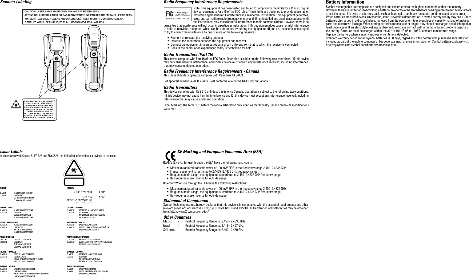 Scanner Labeling Laser LabelsIn accordance with Clause 5, IEC 825 and EN60825, the following information is provided to the user:ENGLISH HEBREWCLASS 1 CLASS 1 LASER PRODUCTCLASS 2  LASER LIGHTDO NOT STARE INTO BEAMCLASS 2 LASER PRODUCTDANISH / DANSK ITALIAN / ITALIANOKLASSE 1  KLASSE 1 LASERPRODUKT CLASSE 1 PRODOTTO AL LASER DI CLASSE 1KLASSE 2  LASERLYF CLASSE 2 LUCE LASERSE IKKE IND I STRÅLEN NON FISSARE IL RAGGIOPRODOTTOKLASSE 2 LASERPRODUKT AL LASER DI CLASSE 2DUTCH / NEDERLANDS NORWEGIAN / NORSKKLASSE 1 KLASSE-1 LASERPRODUKT KLASSE 1 LASERPRODUKT, KLASSE 1KLASSE 2 LASERLICHT KLASSE 2 LASERLYS IKKE STIRR INN I LYSSTRÅLENNIET IN STRAAL STAREN LASERPRODUKT, KLASSE 2KLASSE-2 LASERPRODUKTFINNISH / SUOMI PORTUGUESE / PORTUGUÊSLUOKKA 1 LUOKKA 1 LASERTUOTE CLASSE 1 PRODUTO LASER DA CLASSE 1LUOKKA 2 LASERVALO CLASSE 2 LUZ DE LASER NÃO FIXAR O RAIO LUMINOSOÄLÄ TUIJOTA SÄDETTÄ PRODUTO LASER DA CLASSE 2LUOKKA 2 LASERTUOTEFRENCH / FRANÇAIS SPANISH / ESPAÑOLCLASSE 1 PRODUIT LASER DE CLASSE 1 CLASE 1 PRODUCTO LASER DE LA CLASE 1CLASSE 2 LUMIERE LASER CLASE 2 LUZ LASERNE PAS REGARDER LE RAYON FIXEMENT NO MIRE FIJAMENTE EL HAZPRODUIT LASER DE CLASSE 2 PRODUCTO LASER DE LA CLASE 2GERMAN / DEUTCH SWEDISH / SVENSKAKLASSE 1 LASERPRODUKT DER KLASSE 1 KLASS 1 LASERPRODUKT KLASS 1KLASSE 2 LASERSTRAHLEN KLASS 2 LASERLJUS STIRRA INTE MOT STRÅLENNICHT DIREKT IN DEN LASERSTRAHL SCHAUEN LASERPRODUKT KLASS 2LASERPRODUKT DER KLASSE 2Radio Frequency Interference RequirementsNote: This equipment has been tested and found to comply with the limits for a Class B digital device, pursuant to Part 15 of the FCC rules. These limits are designed to provide reasonable protection against harmful interference in a residential installation. This equipment generates, uses, and can radiate radio frequency energy and, if not installed and used in accordance with the instructions, may cause harmful interference to radio communications. However there is no guarantee that interference will not occur in a particular installation. If this equipment does cause harmful interference to radio or television reception, which can be determined by turning the equipment off and on, the user is encouraged to try to correct the interference by one or more of the following measures:• Reorient or relocate the receiving antenna• Increase the separation between the equipment and receiver• Connect the equipment into an outlet on a circuit different from that to which the receiver is connected• Consult the dealer or an experienced radio/TV technician for help.Radio Transmitters (Part 15)This device complies with Part 15 of the FCC Rules. Operation is subject to the following two conditions: (1) this device may not cause harmful interference, and (2) this device must accept any interference received, including interference that may cause undesired operation.Radio Frequency Interference Requirements - CanadaThis Class B digital apparatus complies with Canadian ICES-003.Cet appareil numérique de la classe B est conforme à la norme NMB-003 du Canada.Radio TransmittersThis device complies with RSS 210 of Industry &amp; Science Canada. Operation is subject to the following two conditions: (1) this device may not cause harmful interference and (2) this device must accept any interference received, including interference that may cause undesired operation.Label Marking: The Term “IC:” before the radio certification only signifies that Industry Canada technical specifications were met.CE Marking and European Economic Area (EEA)RLAN&apos;s (2.4GHz) for use through the EEA have the following restrictions:• Maximum radiated transmit power of 100 mW EIRP in the frequency range 2.400 -2.4835 GHz• France, equipment is restricted to 2.4465 -2.4835 GHz frequency range• Belgium outside usage, the equipment is restricted to 2.460 -2.4835 GHz frequency range• Italy requires a user license for outside usage.Bluetooth™ for use through the EEA have the following restrictions:• Maximum radiated transmit power of 100 mW EIRP in the frequency range 2.400 -2.4835 GHz• Belgium outside usage, the equipment is restricted to 2.460 -2.4835 GHz frequency range• Italy requires a user license for outside usage.Statement of ComplianceSymbol Technologies, Inc., hereby, declares that this device is in compliance with the essential requirements and other relevant provisions of Directives 1999/5/EC, 89/336/EEC and 73/23/EEC. Declaration of Conformities may be obtained from: http://www2.symbol.com/doc/Other CountriesMexico - Restrict Frequency Range to: 2.450 - 2.4835 GHz.Israel - Restrict Frequency Range to: 2.418 - 2.457 GHz.Sri Lanka - Restrict Frequency Range to: 2.400 - 2.430 GHz.Battery InformationSymbol rechargeable battery packs are designed and constructed to the highest standards within the industry.However, there are limitations to how long a battery can operate or be stored before needing replacement. Many factors affect the actual life cycle of a battery pack, such as heat, cold, harsh environmental conditions and severe drops.When batteries are stored over six (6) months, some irreversible deterioration in overall battery quality may occur. Store batteries discharged in a dry, cool place, removed from the equipment to prevent loss of capacity, rusting of metallic parts and electrolyte leakage. When storing batteries for one year or longer, they should be charged and discharged at least once a year. If an electrolyte leakage is observed, avoid any contact with affected area and properly dispose of the battery. Batteries must be charged within the 32° to 104° F (0° to +40° C) ambient temperature range.Replace the battery when a significant loss of run time is detected.Standard warranty period for all Symbol batteries is 30 days, regardless if the battery was purchased separately or included as part of the mobile computer or bar code scanner. For more information on Symbol batteries, please visit:http:/mysymbolcare.symbol.com/battery/batbasics1.html