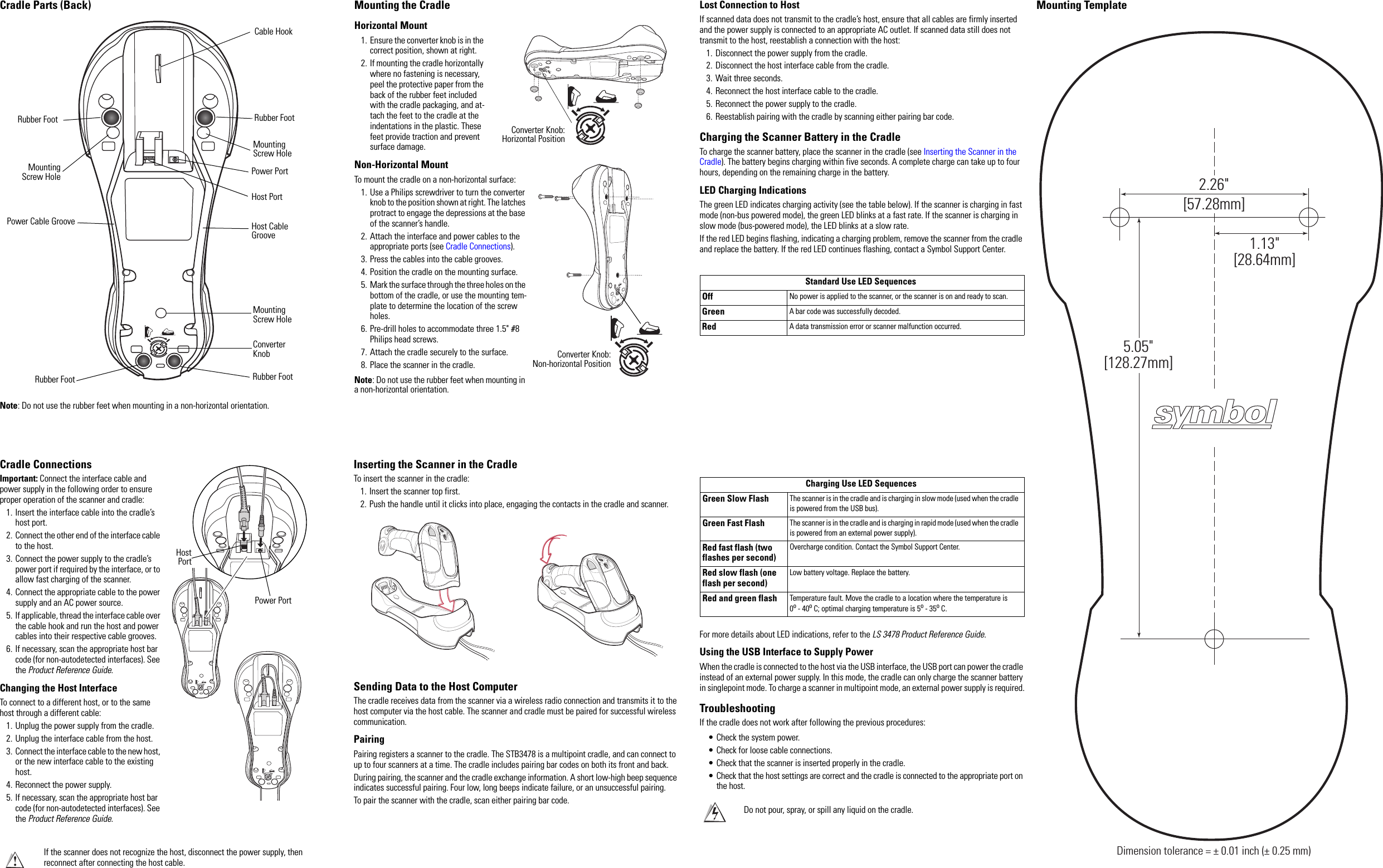 Cradle Parts (Back)Note: Do not use the rubber feet when mounting in a non-horizontal orientation.Rubber Foot Rubber FootRubber Foot Rubber FootMountingScrew HolePower Cable GrooveMounting Screw HoleCable HookPower PortHost PortHost Cable GrooveMounting Screw HoleConverter KnobCradle ConnectionsImportant: Connect the interface cable and power supply in the following order to ensure proper operation of the scanner and cradle:1. Insert the interface cable into the cradle’s host port.2. Connect the other end of the interface cable to the host.3. Connect the power supply to the cradle’s power port if required by the interface, or to allow fast charging of the scanner. 4. Connect the appropriate cable to the power supply and an AC power source.5. If applicable, thread the interface cable over the cable hook and run the host and power cables into their respective cable grooves.6. If necessary, scan the appropriate host bar code (for non-autodetected interfaces). See the Product Reference Guide.Changing the Host InterfaceTo connect to a different host, or to the same host through a different cable:1. Unplug the power supply from the cradle.2. Unplug the interface cable from the host.3. Connect the interface cable to the new host, or the new interface cable to the existing host.4. Reconnect the power supply.5. If necessary, scan the appropriate host bar code (for non-autodetected interfaces). See the Product Reference Guide.If the scanner does not recognize the host, disconnect the power supply, then reconnect after connecting the host cable.HostPortPower PortMounting the CradleHorizontal Mount1. Ensure the converter knob is in the correct position, shown at right.2. If mounting the cradle horizontally where no fastening is necessary, peel the protective paper from the back of the rubber feet included with the cradle packaging, and at-tach the feet to the cradle at the indentations in the plastic. These feet provide traction and prevent surface damage. Non-Horizontal MountTo mount the cradle on a non-horizontal surface:1. Use a Philips screwdriver to turn the converter knob to the position shown at right. The latches protract to engage the depressions at the base of the scanner’s handle.2. Attach the interface and power cables to the appropriate ports (see Cradle Connections).3. Press the cables into the cable grooves.4. Position the cradle on the mounting surface.5. Mark the surface through the three holes on the bottom of the cradle, or use the mounting tem-plate to determine the location of the screw holes.6. Pre-drill holes to accommodate three 1.5&quot; #8 Philips head screws.7. Attach the cradle securely to the surface.8. Place the scanner in the cradle.Note: Do not use the rubber feet when mounting in a non-horizontal orientation.Converter Knob:Horizontal PositionConverter Knob:Non-horizontal PositionInserting the Scanner in the CradleTo insert the scanner in the cradle:1. Insert the scanner top first.2. Push the handle until it clicks into place, engaging the contacts in the cradle and scanner.Sending Data to the Host ComputerThe cradle receives data from the scanner via a wireless radio connection and transmits it to the host computer via the host cable. The scanner and cradle must be paired for successful wireless communication.PairingPairing registers a scanner to the cradle. The STB3478 is a multipoint cradle, and can connect to up to four scanners at a time. The cradle includes pairing bar codes on both its front and back.During pairing, the scanner and the cradle exchange information. A short low-high beep sequence indicates successful pairing. Four low, long beeps indicate failure, or an unsuccessful pairing.To pair the scanner with the cradle, scan either pairing bar code.Lost Connection to HostIf scanned data does not transmit to the cradle’s host, ensure that all cables are firmly inserted and the power supply is connected to an appropriate AC outlet. If scanned data still does not transmit to the host, reestablish a connection with the host:1. Disconnect the power supply from the cradle.2. Disconnect the host interface cable from the cradle.3. Wait three seconds.4. Reconnect the host interface cable to the cradle.5. Reconnect the power supply to the cradle.6. Reestablish pairing with the cradle by scanning either pairing bar code.Charging the Scanner Battery in the CradleTo charge the scanner battery, place the scanner in the cradle (see Inserting the Scanner in the Cradle). The battery begins charging within five seconds. A complete charge can take up to four hours, depending on the remaining charge in the battery.LED Charging IndicationsThe green LED indicates charging activity (see the table below). If the scanner is charging in fast mode (non-bus powered mode), the green LED blinks at a fast rate. If the scanner is charging in slow mode (bus-powered mode), the LED blinks at a slow rate.If the red LED begins flashing, indicating a charging problem, remove the scanner from the cradle and replace the battery. If the red LED continues flashing, contact a Symbol Support Center.Standard Use LED SequencesOff No power is applied to the scanner, or the scanner is on and ready to scan.Green A bar code was successfully decoded.Red A data transmission error or scanner malfunction occurred.For more details about LED indications, refer to the LS 3478 Product Reference Guide.Using the USB Interface to Supply PowerWhen the cradle is connected to the host via the USB interface, the USB port can power the cradle instead of an external power supply. In this mode, the cradle can only charge the scanner battery in singlepoint mode. To charge a scanner in multipoint mode, an external power supply is required.TroubleshootingIf the cradle does not work after following the previous procedures:• Check the system power.• Check for loose cable connections.• Check that the scanner is inserted properly in the cradle.• Check that the host settings are correct and the cradle is connected to the appropriate port on the host.Charging Use LED SequencesGreen Slow Flash The scanner is in the cradle and is charging in slow mode (used when the cradle is powered from the USB bus).Green Fast Flash The scanner is in the cradle and is charging in rapid mode (used when the cradle is powered from an external power supply).Red fast flash (two flashes per second)Overcharge condition. Contact the Symbol Support Center.Red slow flash (one flash per second)Low battery voltage. Replace the battery.Red and green flash Temperature fault. Move the cradle to a location where the temperature is 0o - 40o C; optimal charging temperature is 5o - 35o C.Do not pour, spray, or spill any liquid on the cradle.Mounting TemplateDimension tolerance = ± 0.01 inch (± 0.25 mm)2.26&quot;[57.28mm]1.13&quot;[28.64mm]5.05&quot;[128.27mm]