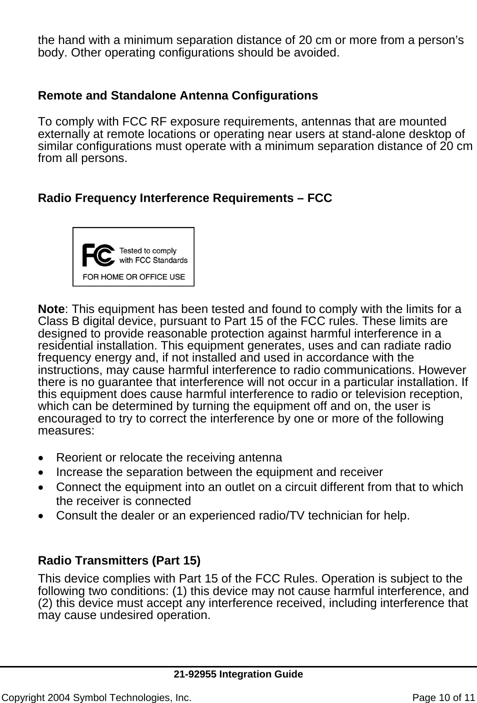     21-92955 Integration Guide  Copyright 2004 Symbol Technologies, Inc.    Page 10 of 11  the hand with a minimum separation distance of 20 cm or more from a person’s body. Other operating configurations should be avoided.  Remote and Standalone Antenna Configurations  To comply with FCC RF exposure requirements, antennas that are mounted externally at remote locations or operating near users at stand-alone desktop of similar configurations must operate with a minimum separation distance of 20 cm from all persons.    Radio Frequency Interference Requirements – FCC         Note: This equipment has been tested and found to comply with the limits for a Class B digital device, pursuant to Part 15 of the FCC rules. These limits are designed to provide reasonable protection against harmful interference in a residential installation. This equipment generates, uses and can radiate radio frequency energy and, if not installed and used in accordance with the instructions, may cause harmful interference to radio communications. However there is no guarantee that interference will not occur in a particular installation. If this equipment does cause harmful interference to radio or television reception, which can be determined by turning the equipment off and on, the user is encouraged to try to correct the interference by one or more of the following measures:  •  Reorient or relocate the receiving antenna •  Increase the separation between the equipment and receiver •  Connect the equipment into an outlet on a circuit different from that to which the receiver is connected •  Consult the dealer or an experienced radio/TV technician for help.  Radio Transmitters (Part 15) This device complies with Part 15 of the FCC Rules. Operation is subject to the following two conditions: (1) this device may not cause harmful interference, and (2) this device must accept any interference received, including interference that may cause undesired operation.   