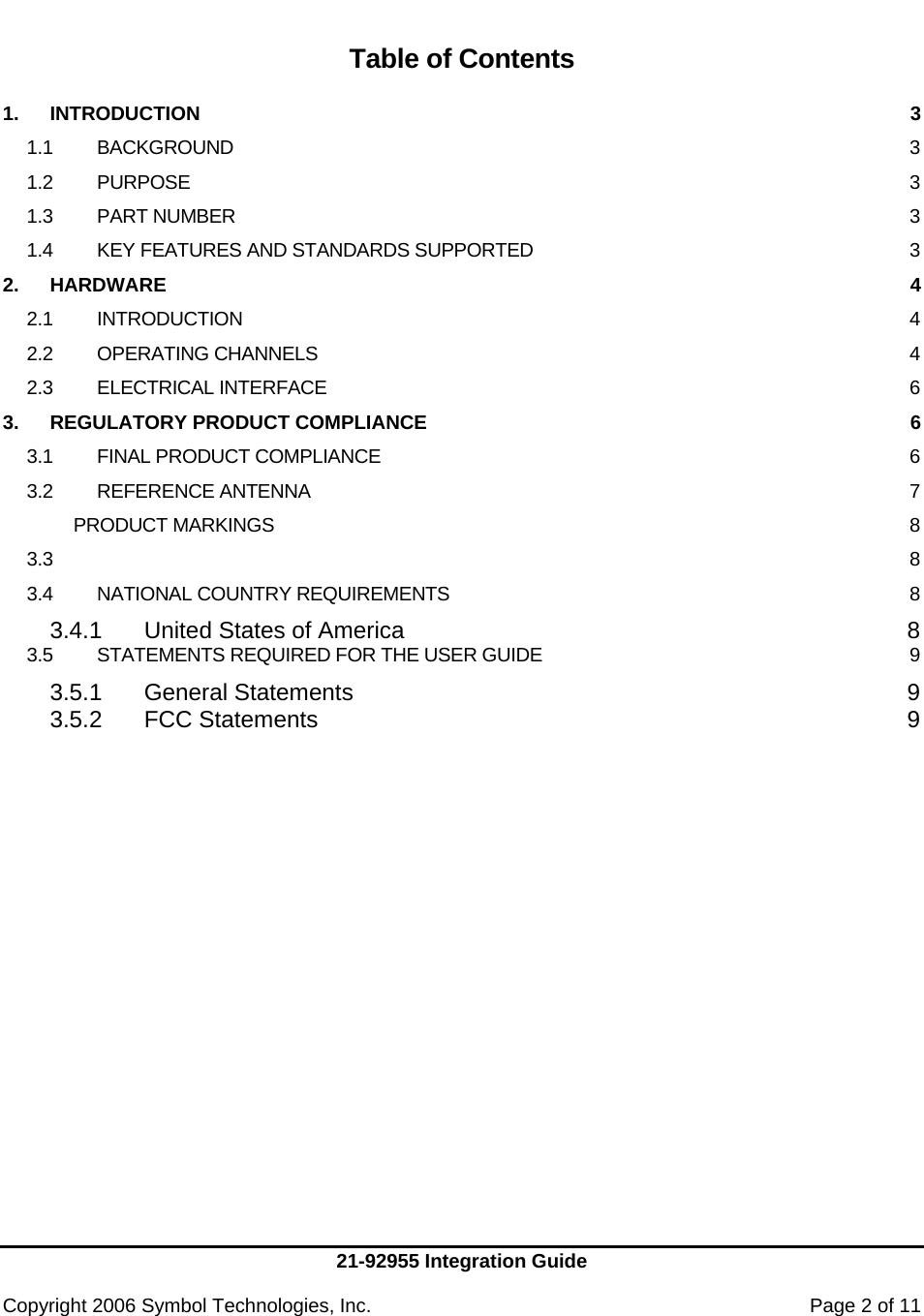     21-92955 Integration Guide  Copyright 2006 Symbol Technologies, Inc.    Page 2 of 11   Table of Contents  1. INTRODUCTION  3 1.1 BACKGROUND  3 1.2 PURPOSE  3 1.3 PART NUMBER  3 1.4 KEY FEATURES AND STANDARDS SUPPORTED  3 2. HARDWARE  4 2.1 INTRODUCTION  4 2.2 OPERATING CHANNELS  4 2.3 ELECTRICAL INTERFACE  6 3. REGULATORY PRODUCT COMPLIANCE  6 3.1 FINAL PRODUCT COMPLIANCE  6 3.2 REFERENCE ANTENNA  7  PRODUCT MARKINGS  8 3.3  8 3.4 NATIONAL COUNTRY REQUIREMENTS  8 3.4.1 United States of America  8 3.5 STATEMENTS REQUIRED FOR THE USER GUIDE  9 3.5.1 General Statements  9 3.5.2 FCC Statements  9 