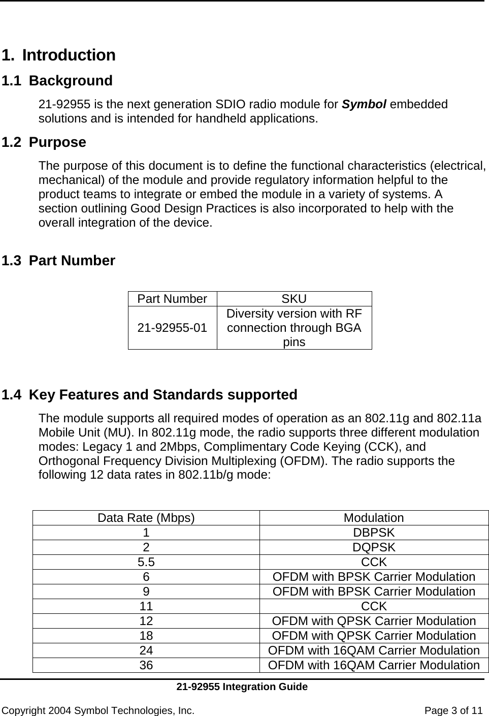     21-92955 Integration Guide  Copyright 2004 Symbol Technologies, Inc.    Page 3 of 11  1. Introduction 1.1 Background  21-92955 is the next generation SDIO radio module for Symbol embedded solutions and is intended for handheld applications. 1.2 Purpose  The purpose of this document is to define the functional characteristics (electrical, mechanical) of the module and provide regulatory information helpful to the product teams to integrate or embed the module in a variety of systems. A section outlining Good Design Practices is also incorporated to help with the overall integration of the device.  1.3  Part Number   Part Number SKU  21-92955-01 Diversity version with RF connection through BGA pins   1.4  Key Features and Standards supported The module supports all required modes of operation as an 802.11g and 802.11a Mobile Unit (MU). In 802.11g mode, the radio supports three different modulation modes: Legacy 1 and 2Mbps, Complimentary Code Keying (CCK), and Orthogonal Frequency Division Multiplexing (OFDM). The radio supports the following 12 data rates in 802.11b/g mode:   Data Rate (Mbps)  Modulation 1 DBPSK 2 DQPSK 5.5 CCK 6  OFDM with BPSK Carrier Modulation 9  OFDM with BPSK Carrier Modulation 11 CCK 12  OFDM with QPSK Carrier Modulation 18  OFDM with QPSK Carrier Modulation 24  OFDM with 16QAM Carrier Modulation36  OFDM with 16QAM Carrier Modulation