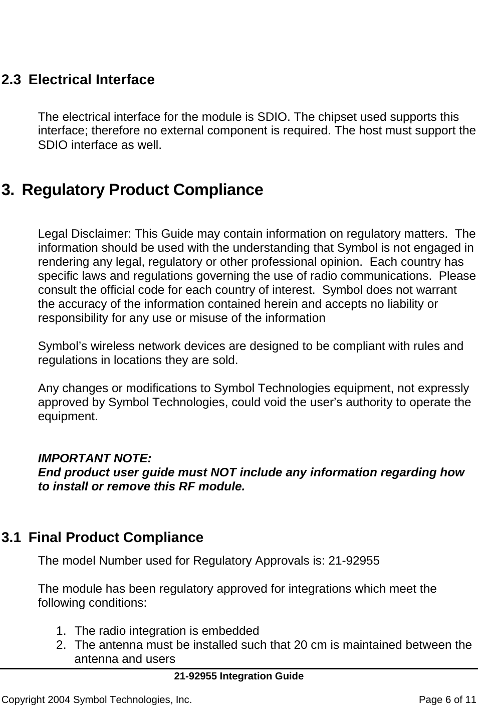     21-92955 Integration Guide  Copyright 2004 Symbol Technologies, Inc.    Page 6 of 11    2.3 Electrical Interface  The electrical interface for the module is SDIO. The chipset used supports this interface; therefore no external component is required. The host must support the SDIO interface as well.   3. Regulatory Product Compliance  Legal Disclaimer: This Guide may contain information on regulatory matters.  The information should be used with the understanding that Symbol is not engaged in rendering any legal, regulatory or other professional opinion.  Each country has specific laws and regulations governing the use of radio communications.  Please consult the official code for each country of interest.  Symbol does not warrant the accuracy of the information contained herein and accepts no liability or responsibility for any use or misuse of the information  Symbol’s wireless network devices are designed to be compliant with rules and regulations in locations they are sold.   Any changes or modifications to Symbol Technologies equipment, not expressly approved by Symbol Technologies, could void the user’s authority to operate the equipment.   IMPORTANT NOTE:  End product user guide must NOT include any information regarding how to install or remove this RF module.   3.1  Final Product Compliance The model Number used for Regulatory Approvals is: 21-92955  The module has been regulatory approved for integrations which meet the following conditions:  1.  The radio integration is embedded 2.  The antenna must be installed such that 20 cm is maintained between the antenna and users 