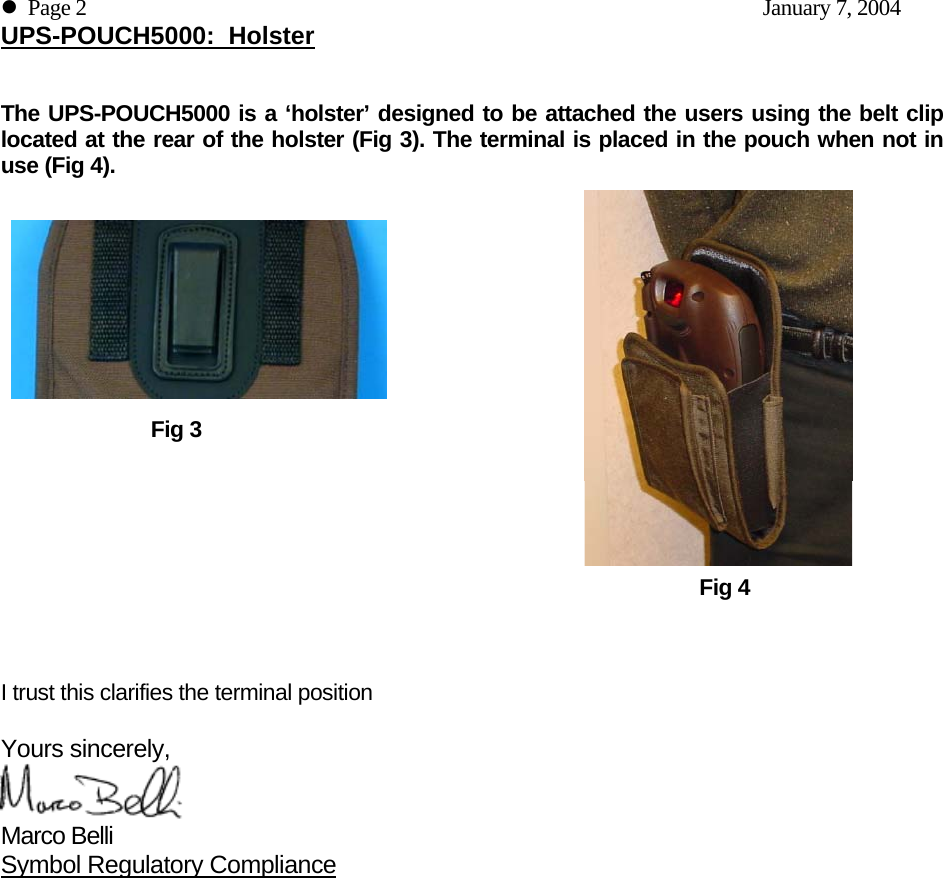 z  Page 2    January 7, 2004 UPS-POUCH5000:  Holster   The UPS-POUCH5000 is a ‘holster’ designed to be attached the users using the belt clip located at the rear of the holster (Fig 3). The terminal is placed in the pouch when not in use (Fig 4).             Fig 3                   Fig 4    I trust this clarifies the terminal position   Yours sincerely,  Marco Belli Symbol Regulatory Compliance 