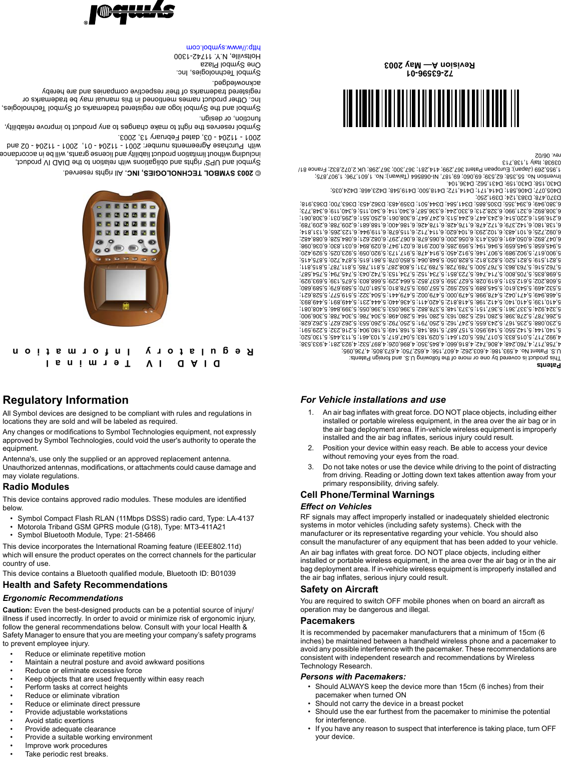 DIAD IV TerminalRegulatory InformationPatentsThis product is covered by one or more of the following U.S. and foreign Patents: U.S. Patent No. 4,593,186; 4,603,262; 4,607,156; 4,652,750; 4,673,805; 4,736,095;4,758,717; 4,760,248; 4,806,742; 4,816,660; 4,845,350; 4,896,026; 4,897,532; 4,923,281; 4,933,538; 4,992,717; 5,015,833; 5,017,765; 5,021,641; 5,029,183; 5,047,617; 5,103,461; 5,113,445; 5,130,520; 5,140,144; 5,142,550; 5,149,950; 5,157,687; 5,168,148; 5,168,149; 5,180,904; 5,216,232; 5,229,591; 5,230,088; 5,235,167; 5,243,655; 5,247,162; 5,250,791; 5,250,792; 5,260,553; 5,262,627; 5,262,628; 5,266,787; 5,278,398; 5,280,162; 5,280,163; 5,280,164; 5,280,498; 5,304,786; 5,304,788; 5,306,900; 5,324,924; 5,337,361; 5,367,151; 5,373,148; 5,378,882; 5,396,053; 5,396,055; 5,399,846; 5,408,081; 5,410,139; 5,410,140; 5,412,198; 5,418,812; 5,420,411; 5,436,440; 5,444,231; 5,449,891; 5,449,893; 5,468,949; 5,471,042; 5,478,998; 5,479,000; 5,479,002; 5,479,441; 5,504,322; 5,519,577; 5,528,621; 5,532,469; 5,543,610; 5,545,889; 5,552,592; 5,557,093; 5,578,810; 5,581,070; 5,589,679; 5,589,680; 5,608,202; 5,612,531; 5,619,028; 5,627,359; 5,637,852; 5,664,229; 5,668,803; 5,675,139; 5,693,929; 5,698,835; 5,705,800; 5,714,746; 5,723,851; 5,734,152; 5,734,153; 5,742,043; 5,745,794; 5,754,587; 5,762,516; 5,763,863; 5,767,500; 5,789,728; 5,789,731; 5,808,287; 5,811,785; 5,811,787; 5,815,811; 5,821,519; 5,821,520; 5,823,812; 5,828,050; 5,848,064; 5,850,078; 5,861,615; 5,874,720; 5,875,415; 5,900,617; 5,902,989; 5,907,146; 5,912,450; 5,914,478; 5,917,173; 5,920,059; 5,923,025; 5,929,420; 5,945,658; 5,945,659; 5,946,194; 5,959,285; 6,002,918; 6,021,947; 6,029,894; 6,031,830; 6,036,098; 6,047,892; 6,050,491; 6,053,413; 6,056,200; 6,065,678; 6,067,297; 6,082,621; 6,084,528; 6,088,482; 6,092,725; 6,101,483; 6,102,293; 6,104,620; 6,114,712; 6,115,678; 6,119,944; 6,123,265; 6,131,814; 6,138,180; 6,142,379; 6,172,478; 6,176,428; 6,178,426; 6,186,400; 6,188,681; 6,209,788; 6,209,789; 6,216,951; 6,220,514; 6,243,447; 6,244,513; 6,247,647; 6,308,061; 6,250,551; 6,295,031; 6,308,061; 6,308,892; 6,321,990; 6,328,213; 6,330,244; 6,336,587; 6,340,114; 6,340,115; 6,340,119; 6,348,773; 6,380,949; 6,394,355; D305,885; D341,584; D344,501; D359,483; D362,453; D363,700; D363,918; D370,478; D383,124; D391,250;D405,077; D406,581; D414,171; D414,172; D418,500; D419,548; D423,468; D424,035;D430,158; D430,159; D431,562; D436,104.Invention No. 55,358; 62,539; 69,060; 69,187, NI-068564 (Taiwan); No. 1,601,796; 1,907,875; 1,955,269 (Japan); European Patent 367,299; 414,281; 367,300; 367,298; UK 2,072,832; France 81/03938; Italy 1,138,713rev. 06/02© 2003 SYMBOL TECHNOLOGIES, INC. All rights reserved.Symbol and UPS&apos; rights and obligations with relation to the DIAD IV product,  including without limitation product liability and license grants, will be in accordance with  Purchase Agreements number: 2001 - 11204 - 01,  2001 - 11204 - 02 and 2001 - 11204 - 03, dated February 13, 2003.Symbol reserves the right to make changes to any product to improve reliability, function, or design. Symbol and the Symbol logo are registered trademarks of Symbol Technologies, Inc. Other product names mentioned in this manual may be trademarks or registered trademarks of their respective companies and are hereby acknowledged.Symbol Technologies, Inc.One Symbol PlazaHoltsville, N.Y. 11742-1300http://www.symbol.com72-63596-01Revision A— May 2003For Vehicle installations and use1. An air bag inflates with great force. DO NOT place objects, including either installed or portable wireless equipment, in the area over the air bag or in the air bag deployment area. If in-vehicle wireless equipment is improperly installed and the air bag inflates, serious injury could result. 2. Position your device within easy reach. Be able to access your device without removing your eyes from the road.3. Do not take notes or use the device while driving to the point of distracting from driving. Reading or Jotting down text takes attention away from your primary responsibility, driving safely.Cell Phone/Terminal WarningsEffect on VehiclesRF signals may affect improperly installed or inadequately shielded electronic systems in motor vehicles (including safety systems). Check with the manufacturer or its representative regarding your vehicle. You should also consult the manufacturer of any equipment that has been added to your vehicle.An air bag inflates with great force. DO NOT place objects, including either installed or portable wireless equipment, in the area over the air bag or in the air bag deployment area. If in-vehicle wireless equipment is improperly installed and the air bag inflates, serious injury could result. Safety on AircraftYou are required to switch OFF mobile phones when on board an aircraft as operation may be dangerous and illegal.PacemakersIt is recommended by pacemaker manufacturers that a minimum of 15cm (6 inches) be maintained between a handheld wireless phone and a pacemaker to avoid any possible interference with the pacemaker. These recommendations are consistent with independent research and recommendations by Wireless Technology Research.Persons with Pacemakers:• Should ALWAYS keep the device more than 15cm (6 inches) from their pacemaker when turned ON• Should not carry the device in a breast pocket• Should use the ear furthest from the pacemaker to minimise the potential for interference.• If you have any reason to suspect that interference is taking place, turn OFF your device.Regulatory InformationAll Symbol devices are designed to be compliant with rules and regulations in locations they are sold and will be labeled as required.Any changes or modifications to Symbol Technologies equipment, not expressly approved by Symbol Technologies, could void the user&apos;s authority to operate the equipment.Antenna&apos;s, use only the supplied or an approved replacement antenna. Unauthorized antennas, modifications, or attachments could cause damage and may violate regulations. Radio ModulesThis device contains approved radio modules. These modules are identified below. • Symbol Compact Flash RLAN (11Mbps DSSS) radio card, Type: LA-4137• Motorola Triband GSM GPRS module (G18), Type: MT3-411A21• Symbol Bluetooth Module, Type: 21-58466This device incorporates the International Roaming feature (IEEE802.11d) which will ensure the product operates on the correct channels for the particular country of use.This device contains a Bluetooth qualified module, Bluetooth ID: B01039Health and Safety Recommendations Ergonomic RecommendationsCaution: Even the best-designed products can be a potential source of injury/illness if used incorrectly. In order to avoid or minimize risk of ergonomic injury, follow the general recommendations below. Consult with your local Health &amp; Safety Manager to ensure that you are meeting your company’s safety programs to prevent employee injury.• Reduce or eliminate repetitive motion• Maintain a neutral posture and avoid awkward positions• Reduce or eliminate excessive force• Keep objects that are used frequently within easy reach• Perform tasks at correct heights• Reduce or eliminate vibration• Reduce or eliminate direct pressure• Provide adjustable workstations• Avoid static exertions• Provide adequate clearance• Provide a suitable working environment• Improve work procedures• Take periodic rest breaks.