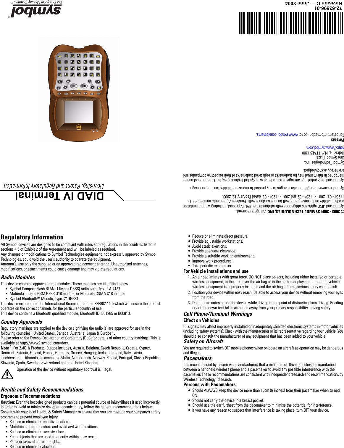 DIAD IV TerminalLicensing, Patent and Regulatory Information © 2003 - 2004 SYMBOL TECHNOLOGIES, INC. All rights reserved.Symbol and UPS&apos; rights and obligations with relation to the DIAD IV product,  including without limitation product liability and license grants, will be in accordance with  Purchase Agreements number: 2001 - 11204 - 01,  2001 - 11204 - 02 and 2001 - 11204 - 03, dated February 13, 2003.Symbol reserves the right to make changes to any product to improve reliability, function, or design. Symbol and the Symbol logo are registered trademarks of Symbol Technologies, Inc. Other product names mentioned in this manual may be trademarks or registered trademarks of their respective companies and are hereby acknowledged.Symbol Technologies, Inc.One Symbol PlazaHoltsville, N.Y. 11742-1300http://www.symbol.comPatentsFor patent information, go to: www.symbol.com/patents.72-63596-01Revision C — June 2004Regulatory InformationAll Symbol devices are designed to be compliant with rules and regulations in the countries listed in sections 4.5 of Exhibit 2 of the Agreement and will be labeled as required.Any changes or modifications to Symbol Technologies equipment, not expressly approved by Symbol Technologies, could void the user&apos;s authority to operate the equipment.Antenna&apos;s, use only the supplied or an approved replacement antenna. Unauthorized antennas, modifications, or attachments could cause damage and may violate regulations. Radio ModulesThis device contains approved radio modules. These modules are identified below. • Symbol Compact Flash RLAN (11Mbps DSSS) radio card, Type: LA-4137• Motorola Triband GSM GPRS G18 module, or Motorola CDMA C18 module• Symbol BluetoothTM Module, Type: 21-64381.This device incorporates the International Roaming feature (IEEE802.11d) which will ensure the product operates on the correct channels for the particular country of use.This device contains a Bluetooth qualified module, Bluetooth ID: B01285 or B00813.Country Approvals Regulatory markings are applied to the device signifying the radio (s) are approved for use in the following countries:  United States, Canada, Australia, Japan &amp; Europe 1.Please refer to the Symbol Declaration of Conformity (DoC) for details of other country markings. This is available at http://www2.symbol.com/doc/.Note 1: For 2.4GHz Products: Europe includes, Austria, Belgium, Czech Republic, Croatia, Cyprus, Denmark, Estonia, Finland, France, Germany, Greece, Hungary, Iceland, Ireland, Italy, Latvia, Liechtenstein, Lithuania, Luxembourg, Malta, Netherlands, Norway, Poland, Portugal, Slovak Republic, Slovenia, Spain, Sweden, Switzerland and the United Kingdom.Operation of the device without regulatory approval is illegal.Health and Safety Recommendations Ergonomic RecommendationsCaution: Even the best-designed products can be a potential source of injury/illness if used incorrectly. In order to avoid or minimize risk of ergonomic injury, follow the general recommendations below. Consult with your local Health &amp; Safety Manager to ensure that you are meeting your company’s safety programs to prevent employee injury.• Reduce or eliminate repetitive motion.• Maintain a neutral posture and avoid awkward positions.• Reduce or eliminate excessive force.• Keep objects that are used frequently within easy reach.• Perform tasks at correct heights.• Reduce or eliminate vibration.• Reduce or eliminate direct pressure.• Provide adjustable workstations.• Avoid static exertions.• Provide adequate clearance.• Provide a suitable working environment.• Improve work procedures.• Take periodic rest breaks.For Vehicle installations and use1. An air bag inflates with great force. DO NOT place objects, including either installed or portable wireless equipment, in the area over the air bag or in the air bag deployment area. If in-vehicle wireless equipment is improperly installed and the air bag inflates, serious injury could result. 2. Position your device within easy reach. Be able to access your device without removing your eyes from the road.3. Do not take notes or use the device while driving to the point of distracting from driving. Reading or Jotting down text takes attention away from your primary responsibility, driving safely.Cell Phone/Terminal WarningsEffect on VehiclesRF signals may affect improperly installed or inadequately shielded electronic systems in motor vehicles (including safety systems). Check with the manufacturer or its representative regarding your vehicle. You should also consult the manufacturer of any equipment that has been added to your vehicle.Safety on AircraftYou are required to switch OFF mobile phones when on board an aircraft as operation may be dangerous and illegal.PacemakersIt is recommended by pacemaker manufacturers that a minimum of 15cm (6 inches) be maintained between a handheld wireless phone and a pacemaker to avoid any possible interference with the pacemaker. These recommendations are consistent with independent research and recommendations by Wireless Technology Research.Persons with Pacemakers:• Should ALWAYS keep the device more than 15cm (6 inches) from their pacemaker when turned ON.• Should not carry the device in a breast pocket.• Should use the ear furthest from the pacemaker to minimise the potential for interference.• If you have any reason to suspect that interference is taking place, turn OFF your device.