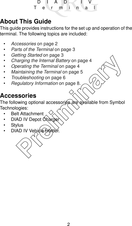 2DIAD IVTerminalAbout This GuideThis guide provides instructions for the set up and operation of the terminal. The following topics are included:•Accessories on page 2•Parts of the Terminal on page 3•Getting Started on page 3•Charging the Internal Battery on page 4•Operating the Terminal on page 4•Maintaining the Terminal on page 5•Troubleshooting on page 6•Regulatory Information on page 8.AccessoriesThe following optional accessories are available from Symbol Technologies:• Belt Attachment• DIAD IV Depot Charger•Stylus• DIAD IV Vehicle Holder.Preliminary