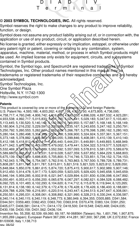 DIAD IVTerminal© 2003 SYMBOL TECHNOLOGIES, INC. All rights reserved.Symbol reserves the right to make changes to any product to improve reliability, function, or design.Symbol does not assume any product liability arising out of, or in connection with, the application or use of any product, circuit, or application described herein.No license is granted, either expressly or by implication, estoppel, or otherwise under any patent right or patent, covering or relating to any combination, system, apparatus, machine,  material, method, or process in which Symbol products might be used. An implied license only exists for equipment, circuits, and subsystems contained in Symbol products.Symbol, the Symbol logo, and Spectrum24 are registered trademarks of Symbol Technologies, Inc. Other product names mentioned in this manual may be trademarks or registered trademarks of their respective companies and are hereby acknowledged.Symbol Technologies, Inc.One Symbol PlazaHoltsville, N.Y. 11742-1300http://www.symbol.comPatentsThis product is covered by one or more of the following U.S. and foreign Patents: U.S. Patent No. 4,593,186; 4,603,262; 4,607,156; 4,652,750; 4,673,805; 4,736,095;4,758,717; 4,760,248; 4,806,742; 4,816,660; 4,845,350; 4,896,026; 4,897,532; 4,923,281; 4,933,538; 4,992,717; 5,015,833; 5,017,765; 5,021,641; 5,029,183; 5,047,617; 5,103,461; 5,113,445; 5,130,520; 5,140,144; 5,142,550; 5,149,950; 5,157,687; 5,168,148; 5,168,149; 5,180,904; 5,216,232; 5,229,591; 5,230,088; 5,235,167; 5,243,655; 5,247,162; 5,250,791; 5,250,792; 5,260,553; 5,262,627; 5,262,628; 5,266,787; 5,278,398; 5,280,162; 5,280,163; 5,280,164; 5,280,498; 5,304,786; 5,304,788; 5,306,900; 5,324,924; 5,337,361; 5,367,151; 5,373,148; 5,378,882; 5,396,053; 5,396,055; 5,399,846; 5,408,081; 5,410,139; 5,410,140; 5,412,198; 5,418,812; 5,420,411; 5,436,440; 5,444,231; 5,449,891; 5,449,893; 5,468,949; 5,471,042; 5,478,998; 5,479,000; 5,479,002; 5,479,441; 5,504,322; 5,519,577; 5,528,621; 5,532,469; 5,543,610; 5,545,889; 5,552,592; 5,557,093; 5,578,810; 5,581,070; 5,589,679; 5,589,680; 5,608,202; 5,612,531; 5,619,028; 5,627,359; 5,637,852; 5,664,229; 5,668,803; 5,675,139; 5,693,929; 5,698,835; 5,705,800; 5,714,746; 5,723,851; 5,734,152; 5,734,153; 5,742,043; 5,745,794; 5,754,587; 5,762,516; 5,763,863; 5,767,500; 5,789,728; 5,789,731; 5,808,287; 5,811,785; 5,811,787; 5,815,811; 5,821,519; 5,821,520; 5,823,812; 5,828,050; 5,848,064; 5,850,078; 5,861,615; 5,874,720; 5,875,415; 5,900,617; 5,902,989; 5,907,146; 5,912,450; 5,914,478; 5,917,173; 5,920,059; 5,923,025; 5,929,420; 5,945,658; 5,945,659; 5,946,194; 5,959,285; 6,002,918; 6,021,947; 6,029,894; 6,031,830; 6,036,098; 6,047,892; 6,050,491; 6,053,413; 6,056,200; 6,065,678; 6,067,297; 6,082,621; 6,084,528; 6,088,482; 6,092,725; 6,101,483; 6,102,293; 6,104,620; 6,114,712; 6,115,678; 6,119,944; 6,123,265; 6,131,814; 6,138,180; 6,142,379; 6,172,478; 6,176,428; 6,178,426; 6,186,400; 6,188,681; 6,209,788; 6,209,789; 6,216,951; 6,220,514; 6,243,447; 6,244,513; 6,247,647; 6,308,061; 6,250,551; 6,295,031; 6,308,061; 6,308,892; 6,321,990; 6,328,213; 6,330,244; 6,336,587; 6,340,114; 6,340,115; 6,340,119; 6,348,773; 6,380,949; 6,394,355; D305,885; D341,584; D344,501; D359,483; D362,453; D363,700; D363,918; D370,478; D383,124; D391,250;D405,077; D406,581; D414,171; D414,172; D418,500; D419,548; D423,468; D424,035;D430,158; D430,159; D431,562; D436,104.Invention No. 55,358; 62,539; 69,060; 69,187, NI-068564 (Taiwan); No. 1,601,796; 1,907,875; 1,955,269 (Japan); European Patent 367,299; 414,281; 367,300; 367,298; UK 2,072,832; France 81/03938; Italy 1,138,713rev. 06/02Preliminary