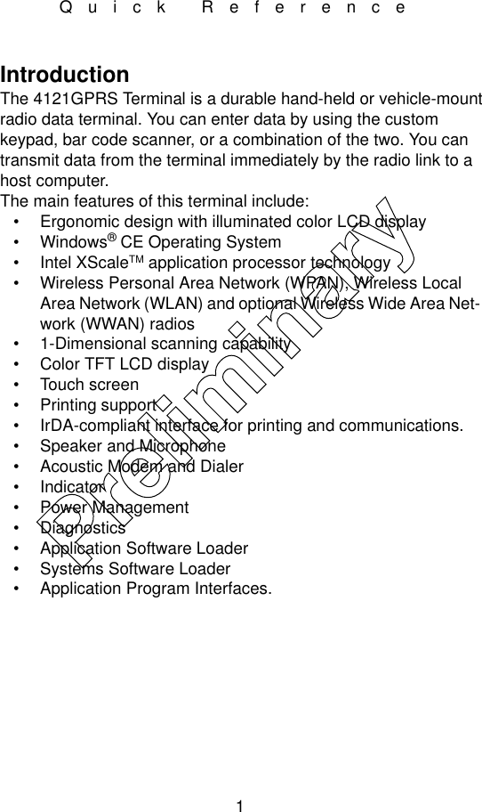 1Quick ReferenceIntroductionThe 4121GPRS Terminal is a durable hand-held or vehicle-mount radio data terminal. You can enter data by using the custom keypad, bar code scanner, or a combination of the two. You can transmit data from the terminal immediately by the radio link to a host computer.The main features of this terminal include:• Ergonomic design with illuminated color LCD display•Windows® CE Operating System• Intel XScaleTM application processor technology• Wireless Personal Area Network (WPAN), Wireless Local Area Network (WLAN) and optional Wireless Wide Area Net-work (WWAN) radios• 1-Dimensional scanning capability• Color TFT LCD display• Touch screen• Printing support• IrDA-compliant interface for printing and communications.• Speaker and Microphone • Acoustic Modem and Dialer • Indicator• Power Management• Diagnostics• Application Software Loader• Systems Software Loader• Application Program Interfaces.Preliminary