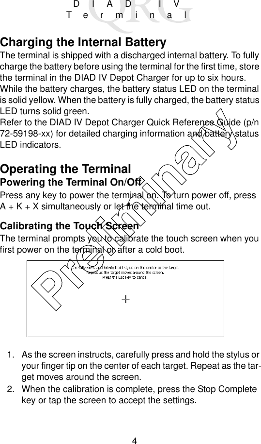 4DIAD IVTerminalCharging the Internal BatteryThe terminal is shipped with a discharged internal battery. To fully charge the battery before using the terminal for the first time, store the terminal in the DIAD IV Depot Charger for up to six hours. While the battery charges, the battery status LED on the terminal is solid yellow. When the battery is fully charged, the battery status LED turns solid green.Refer to the DIAD IV Depot Charger Quick Reference Guide (p/n 72-59198-xx) for detailed charging information and battery status LED indicators.Operating the TerminalPowering the Terminal On/OffPress any key to power the terminal on. To turn power off, pressA + K + X simultaneously or let the terminal time out.Calibrating the Touch ScreenThe terminal prompts you to calibrate the touch screen when you first power on the terminal or after a cold boot.1. As the screen instructs, carefully press and hold the stylus or your finger tip on the center of each target. Repeat as the tar-get moves around the screen.2. When the calibration is complete, press the Stop Complete key or tap the screen to accept the settings.Preliminary