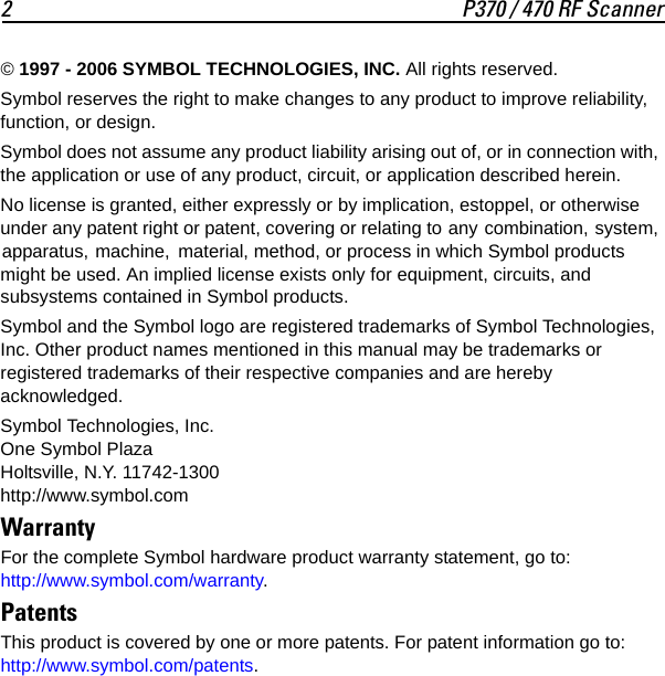 2 P370 / 470 RF Scanner© 1997 - 2006 SYMBOL TECHNOLOGIES, INC. All rights reserved.Symbol reserves the right to make changes to any product to improve reliability, function, or design.Symbol does not assume any product liability arising out of, or in connection with, the application or use of any product, circuit, or application described herein.No license is granted, either expressly or by implication, estoppel, or otherwise under any patent right or patent, covering or relating to any combination, system, apparatus, machine,  material, method, or process in which Symbol products might be used. An implied license exists only for equipment, circuits, and subsystems contained in Symbol products.Symbol and the Symbol logo are registered trademarks of Symbol Technologies, Inc. Other product names mentioned in this manual may be trademarks or registered trademarks of their respective companies and are hereby acknowledged.Symbol Technologies, Inc.One Symbol PlazaHoltsville, N.Y. 11742-1300http://www.symbol.comWarrantyFor the complete Symbol hardware product warranty statement, go to:http://www.symbol.com/warranty.PatentsThis product is covered by one or more patents. For patent information go to: http://www.symbol.com/patents.