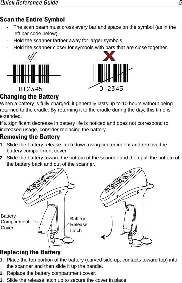 Quick Reference Guide 5Scan the Entire Symbol-The scan beam must cross every bar and space on the symbol (as in the left bar code below).-Hold the scanner farther away for larger symbols.-Hold the scanner closer for symbols with bars that are close together.Changing the BatteryWhen a battery is fully charged, it generally lasts up to 10 hours without being returned to the cradle. By returning it to the cradle during the day, this time is extended.If a significant decrease in battery life is noticed and does not correspond to increased usage, consider replacing the battery. Removing the Battery1. Slide the battery release latch down using center indent and remove the battery compartment cover.2. Slide the battery toward the bottom of the scanner and then pull the bottom of the battery back and out of the scanner.Replacing the Battery1. Place the top portion of the battery (curved side up, contacts toward top) into the scanner and then slide it up the handle.2. Replace the battery compartment cover.3. Slide the release latch up to secure the cover in place.Battery Compartment CoverBattery Release Latch
