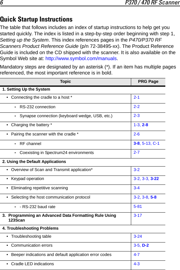6 P370 / 470 RF ScannerQuick Startup InstructionsThe table that follows includes an index of startup instructions to help get you started quickly. The index is listed in a step-by-step order beginning with step 1, Setting up the System. This index references pages in the P470/P370 RF Scanners Product Reference Guide (p/n 72-38495-xx). The Product Reference Guide is included on the CD shipped with the scanner. It is also available on the Symbol Web site at: http://www.symbol.com/manuals.Mandatory steps are designated by an asterisk (*). If an item has multiple pages referenced, the most important reference is in bold. Topic PRG Page 1. Setting Up the System• Connecting the cradle to a host * 2-1-RS-232 connection 2-2-Synapse connection (keyboard wedge, USB, etc.) 2-3• Charging the battery * 1-3, 2-8• Pairing the scanner with the cradle * 2-6-RF channel 3-8, 5-13, C-1-Coexisting in Spectrum24 environments 2-72. Using the Default Applications• Overview of Scan and Transmit application* 3-2• Keypad operation 3-2, 3-3, 3-22• Eliminating repetitive scanning 3-4• Selecting the host communication protocol 3-2, 3-8, 5-8-- RS-232 baud rate 5-813. Programming an Advanced Data Formatting Rule Using 123Scan3-174. Troubleshooting Problems• Troubleshooting table 3-24• Communication errors 3-5, D-2• Beeper indications and default application error codes 4-7• Cradle LED indications 4-3