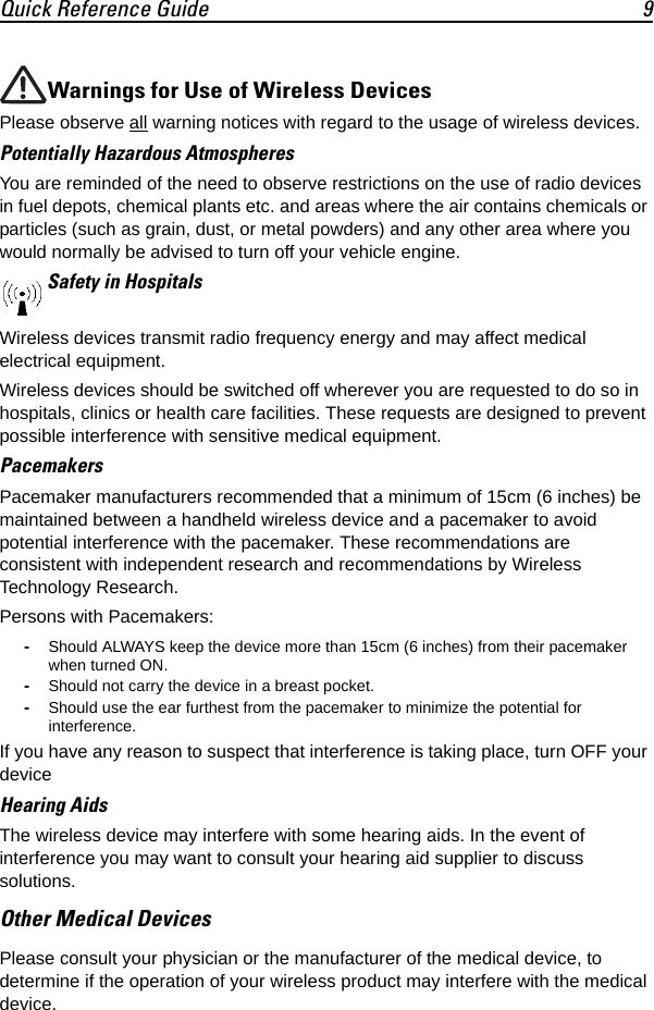Quick Reference Guide 9Warnings for Use of Wireless DevicesPlease observe all warning notices with regard to the usage of wireless devices.Potentially Hazardous AtmospheresYou are reminded of the need to observe restrictions on the use of radio devices in fuel depots, chemical plants etc. and areas where the air contains chemicals or particles (such as grain, dust, or metal powders) and any other area where you would normally be advised to turn off your vehicle engine. Safety in HospitalsWireless devices transmit radio frequency energy and may affect medical electrical equipment.Wireless devices should be switched off wherever you are requested to do so in hospitals, clinics or health care facilities. These requests are designed to prevent possible interference with sensitive medical equipment.PacemakersPacemaker manufacturers recommended that a minimum of 15cm (6 inches) be maintained between a handheld wireless device and a pacemaker to avoid potential interference with the pacemaker. These recommendations are consistent with independent research and recommendations by Wireless Technology Research.Persons with Pacemakers:-Should ALWAYS keep the device more than 15cm (6 inches) from their pacemaker when turned ON.-Should not carry the device in a breast pocket.-Should use the ear furthest from the pacemaker to minimize the potential for interference.If you have any reason to suspect that interference is taking place, turn OFF your device Hearing AidsThe wireless device may interfere with some hearing aids. In the event of interference you may want to consult your hearing aid supplier to discuss solutions.Other Medical DevicesPlease consult your physician or the manufacturer of the medical device, to determine if the operation of your wireless product may interfere with the medical device.