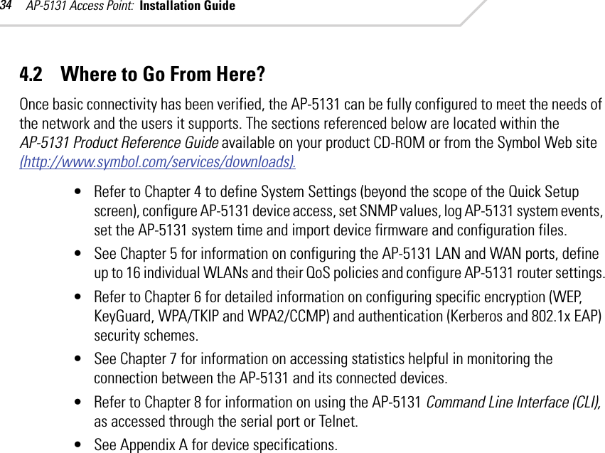 AP-5131 Access Point:  Installation Guide 344.2    Where to Go From Here?Once basic connectivity has been verified, the AP-5131 can be fully configured to meet the needs of the network and the users it supports. The sections referenced below are located within the AP-5131 Product Reference Guide available on your product CD-ROM or from the Symbol Web site (http://www.symbol.com/services/downloads).• Refer to Chapter 4 to define System Settings (beyond the scope of the Quick Setup screen), configure AP-5131 device access, set SNMP values, log AP-5131 system events, set the AP-5131 system time and import device firmware and configuration files.• See Chapter 5 for information on configuring the AP-5131 LAN and WAN ports, define up to 16 individual WLANs and their QoS policies and configure AP-5131 router settings.• Refer to Chapter 6 for detailed information on configuring specific encryption (WEP, KeyGuard, WPA/TKIP and WPA2/CCMP) and authentication (Kerberos and 802.1x EAP) security schemes.• See Chapter 7 for information on accessing statistics helpful in monitoring the connection between the AP-5131 and its connected devices.• Refer to Chapter 8 for information on using the AP-5131 Command Line Interface (CLI), as accessed through the serial port or Telnet.• See Appendix A for device specifications.