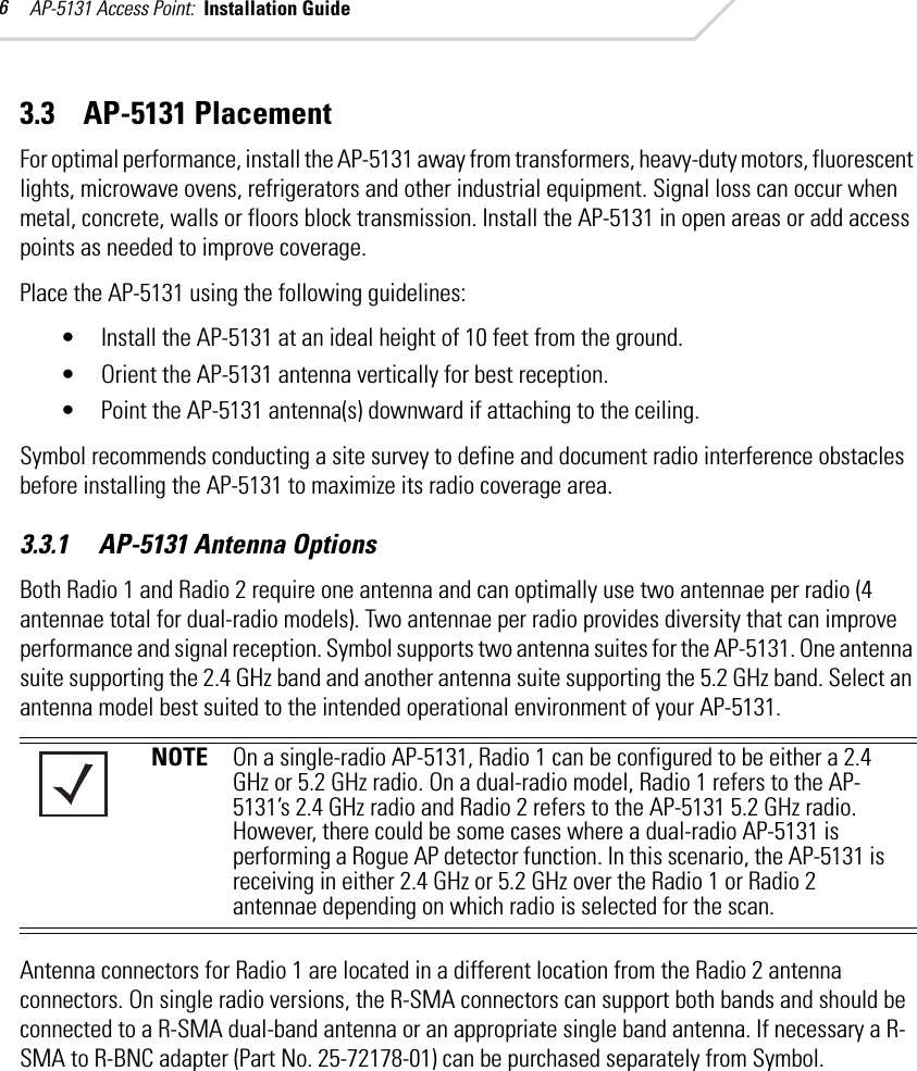 AP-5131 Access Point:  Installation Guide 63.3    AP-5131 PlacementFor optimal performance, install the AP-5131 away from transformers, heavy-duty motors, fluorescent lights, microwave ovens, refrigerators and other industrial equipment. Signal loss can occur when metal, concrete, walls or floors block transmission. Install the AP-5131 in open areas or add access points as needed to improve coverage.Place the AP-5131 using the following guidelines:• Install the AP-5131 at an ideal height of 10 feet from the ground.• Orient the AP-5131 antenna vertically for best reception.• Point the AP-5131 antenna(s) downward if attaching to the ceiling. Symbol recommends conducting a site survey to define and document radio interference obstacles before installing the AP-5131 to maximize its radio coverage area.3.3.1     AP-5131 Antenna OptionsBoth Radio 1 and Radio 2 require one antenna and can optimally use two antennae per radio (4 antennae total for dual-radio models). Two antennae per radio provides diversity that can improve performance and signal reception. Symbol supports two antenna suites for the AP-5131. One antenna suite supporting the 2.4 GHz band and another antenna suite supporting the 5.2 GHz band. Select an antenna model best suited to the intended operational environment of your AP-5131. Antenna connectors for Radio 1 are located in a different location from the Radio 2 antenna connectors. On single radio versions, the R-SMA connectors can support both bands and should be connected to a R-SMA dual-band antenna or an appropriate single band antenna. If necessary a R-SMA to R-BNC adapter (Part No. 25-72178-01) can be purchased separately from Symbol. NOTE On a single-radio AP-5131, Radio 1 can be configured to be either a 2.4 GHz or 5.2 GHz radio. On a dual-radio model, Radio 1 refers to the AP-5131’s 2.4 GHz radio and Radio 2 refers to the AP-5131 5.2 GHz radio. However, there could be some cases where a dual-radio AP-5131 is performing a Rogue AP detector function. In this scenario, the AP-5131 is receiving in either 2.4 GHz or 5.2 GHz over the Radio 1 or Radio 2 antennae depending on which radio is selected for the scan.
