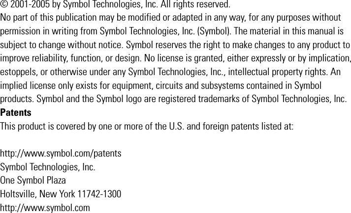 © 2001-2005 by Symbol Technologies, Inc. All rights reserved.No part of this publication may be modified or adapted in any way, for any purposes without permission in writing from Symbol Technologies, Inc. (Symbol). The material in this manual is subject to change without notice. Symbol reserves the right to make changes to any product to improve reliability, function, or design. No license is granted, either expressly or by implication, estoppels, or otherwise under any Symbol Technologies, Inc., intellectual property rights. An implied license only exists for equipment, circuits and subsystems contained in Symbol products. Symbol and the Symbol logo are registered trademarks of Symbol Technologies, Inc. PatentsThis product is covered by one or more of the U.S. and foreign patents listed at:http://www.symbol.com/patentsSymbol Technologies, Inc.One Symbol PlazaHoltsville, New York 11742-1300http://www.symbol.com